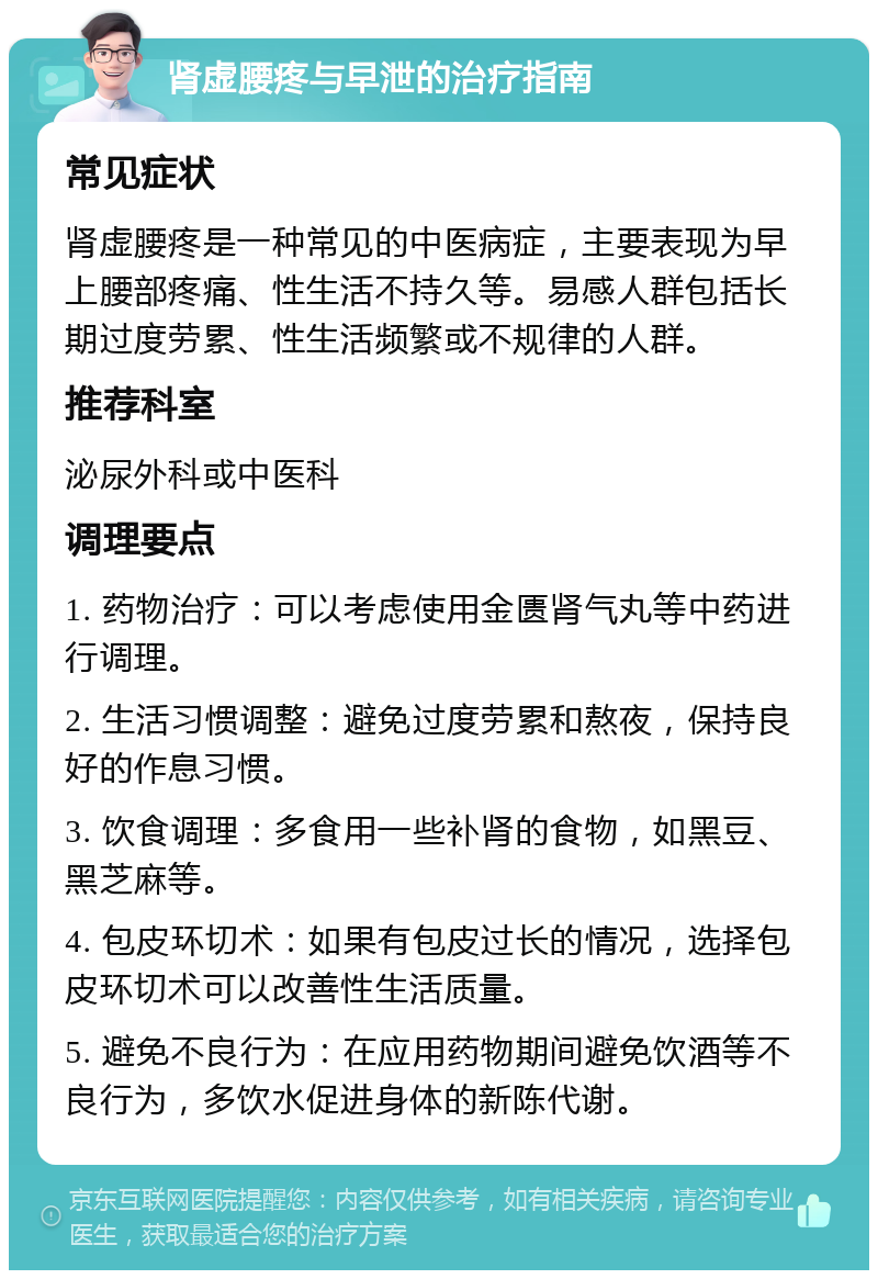 肾虚腰疼与早泄的治疗指南 常见症状 肾虚腰疼是一种常见的中医病症，主要表现为早上腰部疼痛、性生活不持久等。易感人群包括长期过度劳累、性生活频繁或不规律的人群。 推荐科室 泌尿外科或中医科 调理要点 1. 药物治疗：可以考虑使用金匮肾气丸等中药进行调理。 2. 生活习惯调整：避免过度劳累和熬夜，保持良好的作息习惯。 3. 饮食调理：多食用一些补肾的食物，如黑豆、黑芝麻等。 4. 包皮环切术：如果有包皮过长的情况，选择包皮环切术可以改善性生活质量。 5. 避免不良行为：在应用药物期间避免饮酒等不良行为，多饮水促进身体的新陈代谢。