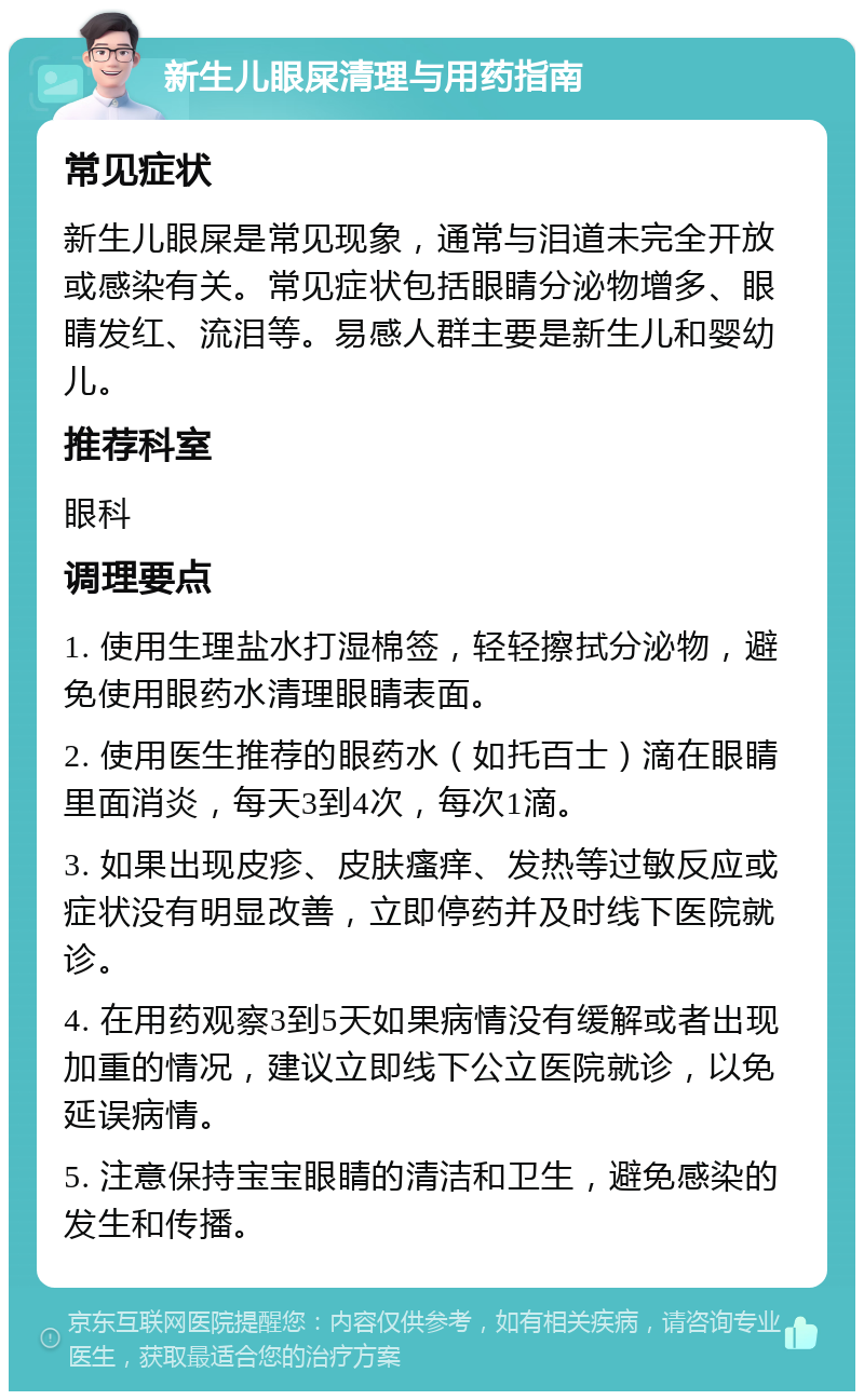 新生儿眼屎清理与用药指南 常见症状 新生儿眼屎是常见现象，通常与泪道未完全开放或感染有关。常见症状包括眼睛分泌物增多、眼睛发红、流泪等。易感人群主要是新生儿和婴幼儿。 推荐科室 眼科 调理要点 1. 使用生理盐水打湿棉签，轻轻擦拭分泌物，避免使用眼药水清理眼睛表面。 2. 使用医生推荐的眼药水（如托百士）滴在眼睛里面消炎，每天3到4次，每次1滴。 3. 如果出现皮疹、皮肤瘙痒、发热等过敏反应或症状没有明显改善，立即停药并及时线下医院就诊。 4. 在用药观察3到5天如果病情没有缓解或者出现加重的情况，建议立即线下公立医院就诊，以免延误病情。 5. 注意保持宝宝眼睛的清洁和卫生，避免感染的发生和传播。