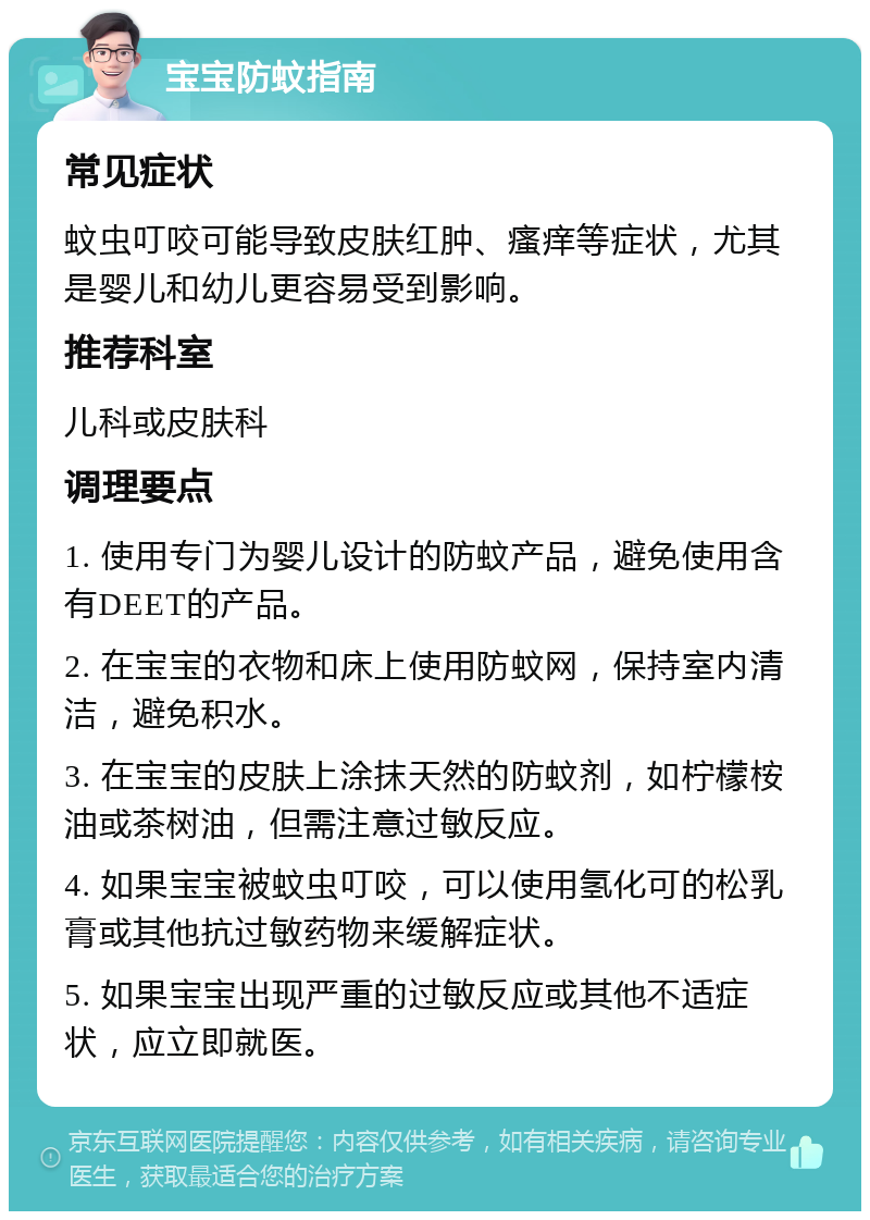 宝宝防蚊指南 常见症状 蚊虫叮咬可能导致皮肤红肿、瘙痒等症状，尤其是婴儿和幼儿更容易受到影响。 推荐科室 儿科或皮肤科 调理要点 1. 使用专门为婴儿设计的防蚊产品，避免使用含有DEET的产品。 2. 在宝宝的衣物和床上使用防蚊网，保持室内清洁，避免积水。 3. 在宝宝的皮肤上涂抹天然的防蚊剂，如柠檬桉油或茶树油，但需注意过敏反应。 4. 如果宝宝被蚊虫叮咬，可以使用氢化可的松乳膏或其他抗过敏药物来缓解症状。 5. 如果宝宝出现严重的过敏反应或其他不适症状，应立即就医。