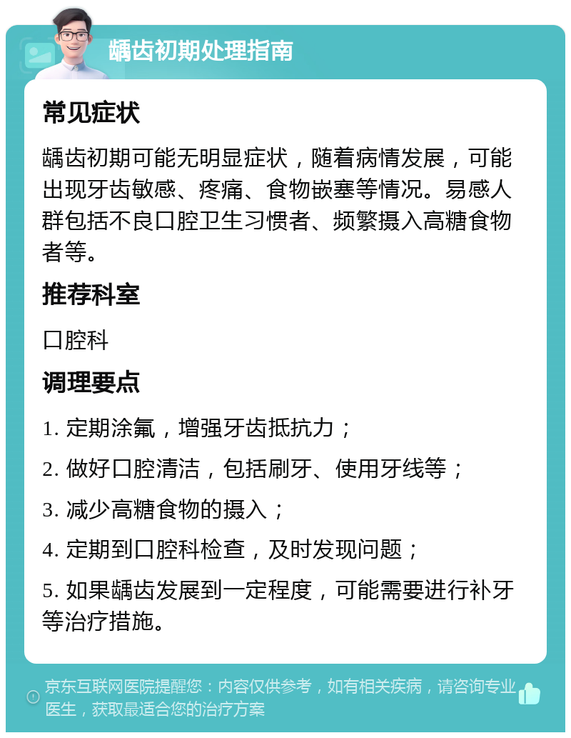 龋齿初期处理指南 常见症状 龋齿初期可能无明显症状，随着病情发展，可能出现牙齿敏感、疼痛、食物嵌塞等情况。易感人群包括不良口腔卫生习惯者、频繁摄入高糖食物者等。 推荐科室 口腔科 调理要点 1. 定期涂氟，增强牙齿抵抗力； 2. 做好口腔清洁，包括刷牙、使用牙线等； 3. 减少高糖食物的摄入； 4. 定期到口腔科检查，及时发现问题； 5. 如果龋齿发展到一定程度，可能需要进行补牙等治疗措施。