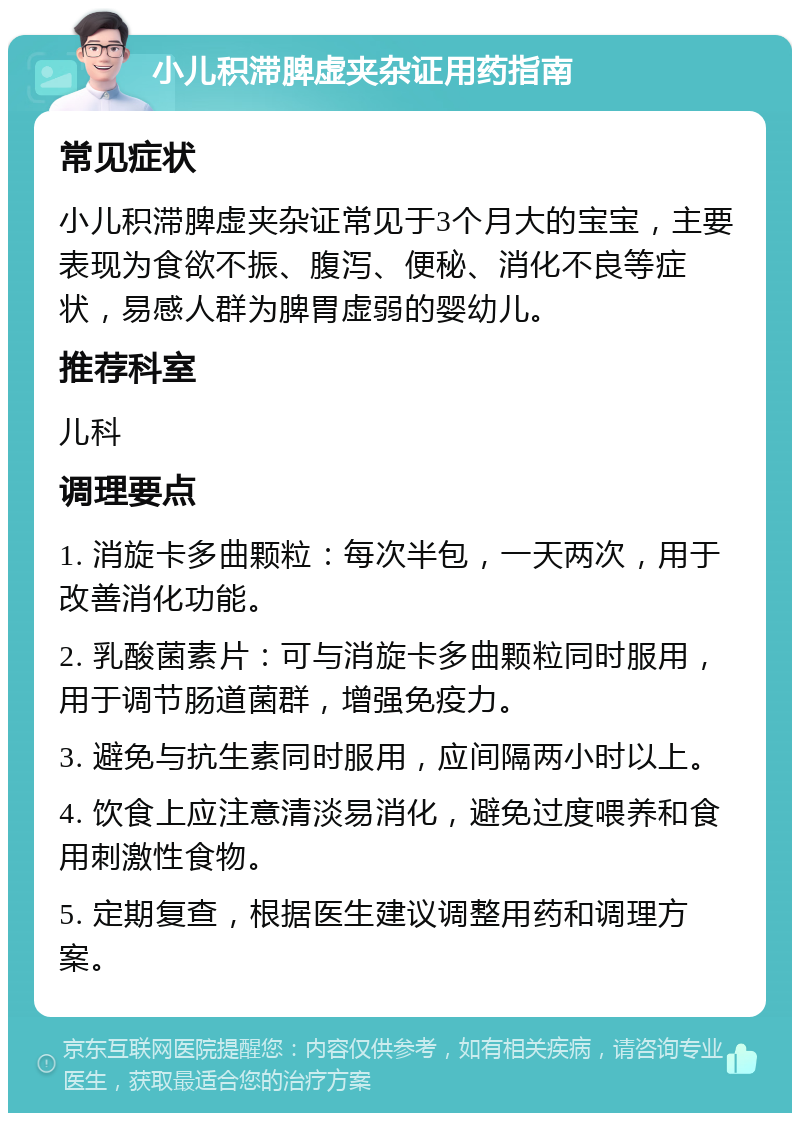 小儿积滞脾虚夹杂证用药指南 常见症状 小儿积滞脾虚夹杂证常见于3个月大的宝宝，主要表现为食欲不振、腹泻、便秘、消化不良等症状，易感人群为脾胃虚弱的婴幼儿。 推荐科室 儿科 调理要点 1. 消旋卡多曲颗粒：每次半包，一天两次，用于改善消化功能。 2. 乳酸菌素片：可与消旋卡多曲颗粒同时服用，用于调节肠道菌群，增强免疫力。 3. 避免与抗生素同时服用，应间隔两小时以上。 4. 饮食上应注意清淡易消化，避免过度喂养和食用刺激性食物。 5. 定期复查，根据医生建议调整用药和调理方案。