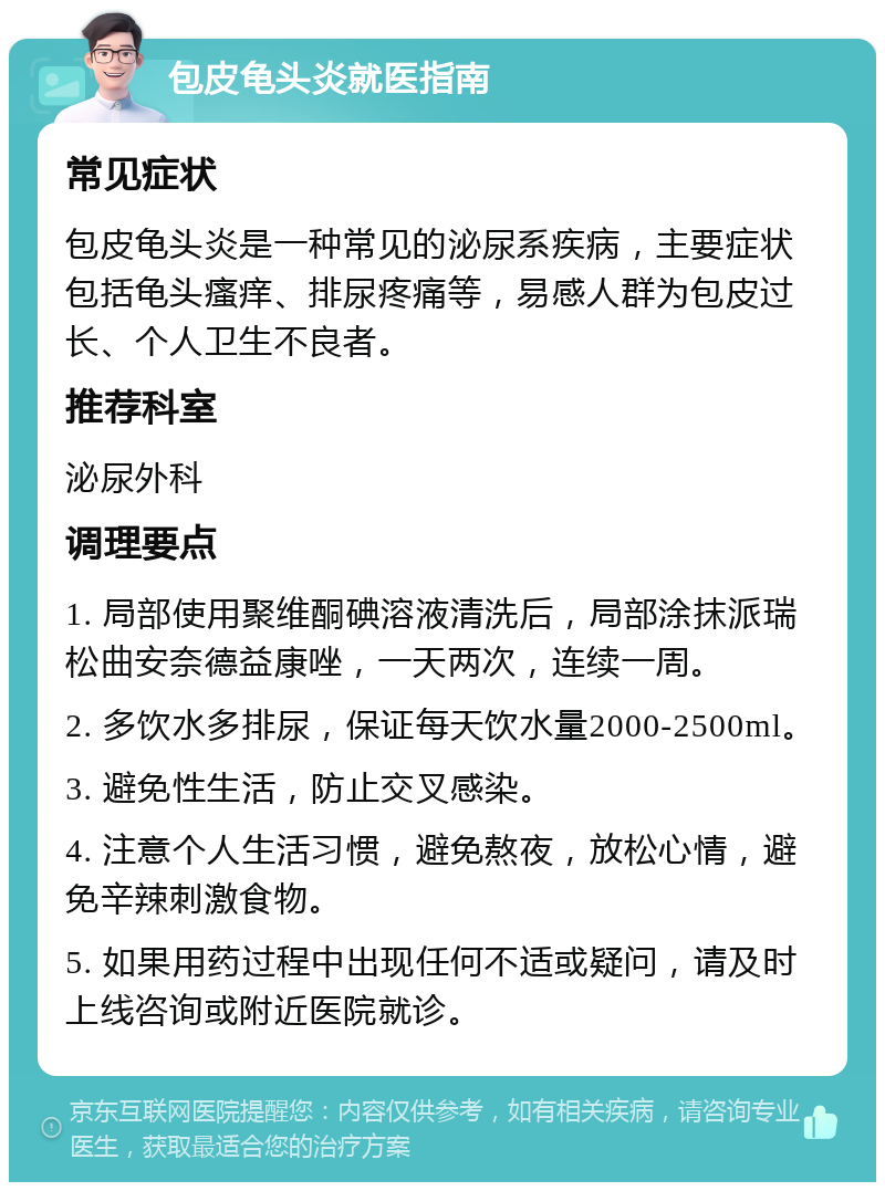 包皮龟头炎就医指南 常见症状 包皮龟头炎是一种常见的泌尿系疾病，主要症状包括龟头瘙痒、排尿疼痛等，易感人群为包皮过长、个人卫生不良者。 推荐科室 泌尿外科 调理要点 1. 局部使用聚维酮碘溶液清洗后，局部涂抹派瑞松曲安奈德益康唑，一天两次，连续一周。 2. 多饮水多排尿，保证每天饮水量2000-2500ml。 3. 避免性生活，防止交叉感染。 4. 注意个人生活习惯，避免熬夜，放松心情，避免辛辣刺激食物。 5. 如果用药过程中出现任何不适或疑问，请及时上线咨询或附近医院就诊。