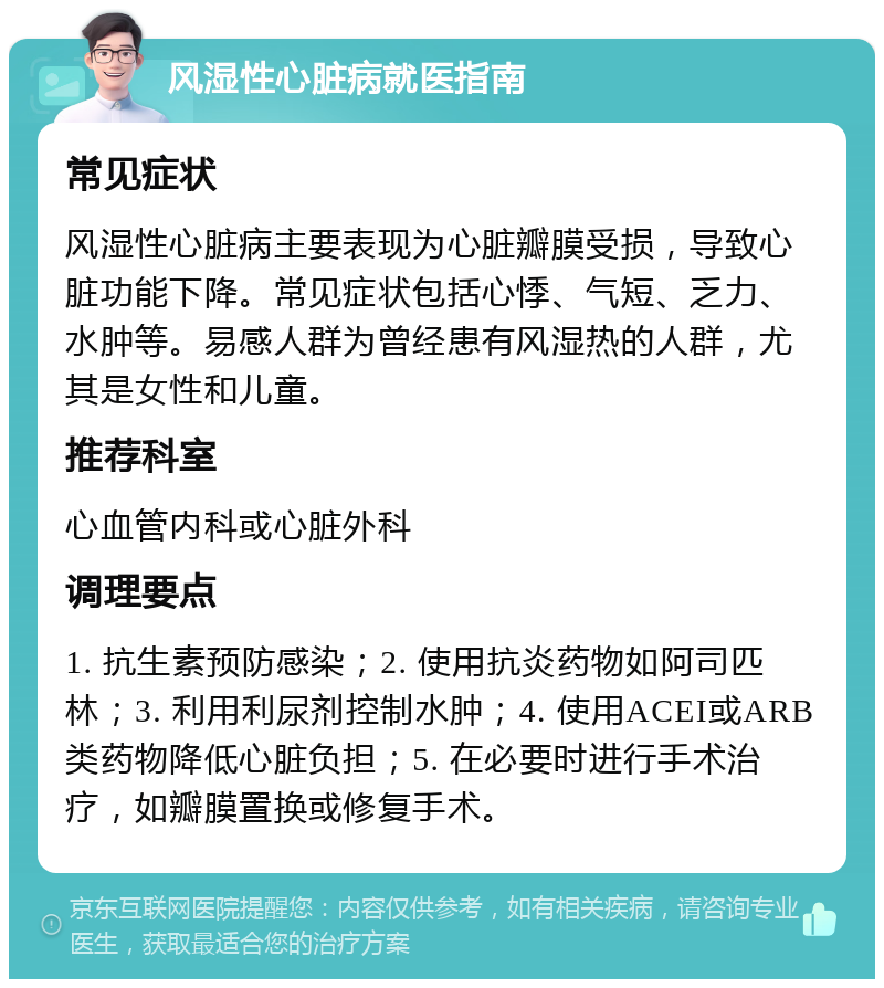 风湿性心脏病就医指南 常见症状 风湿性心脏病主要表现为心脏瓣膜受损，导致心脏功能下降。常见症状包括心悸、气短、乏力、水肿等。易感人群为曾经患有风湿热的人群，尤其是女性和儿童。 推荐科室 心血管内科或心脏外科 调理要点 1. 抗生素预防感染；2. 使用抗炎药物如阿司匹林；3. 利用利尿剂控制水肿；4. 使用ACEI或ARB类药物降低心脏负担；5. 在必要时进行手术治疗，如瓣膜置换或修复手术。