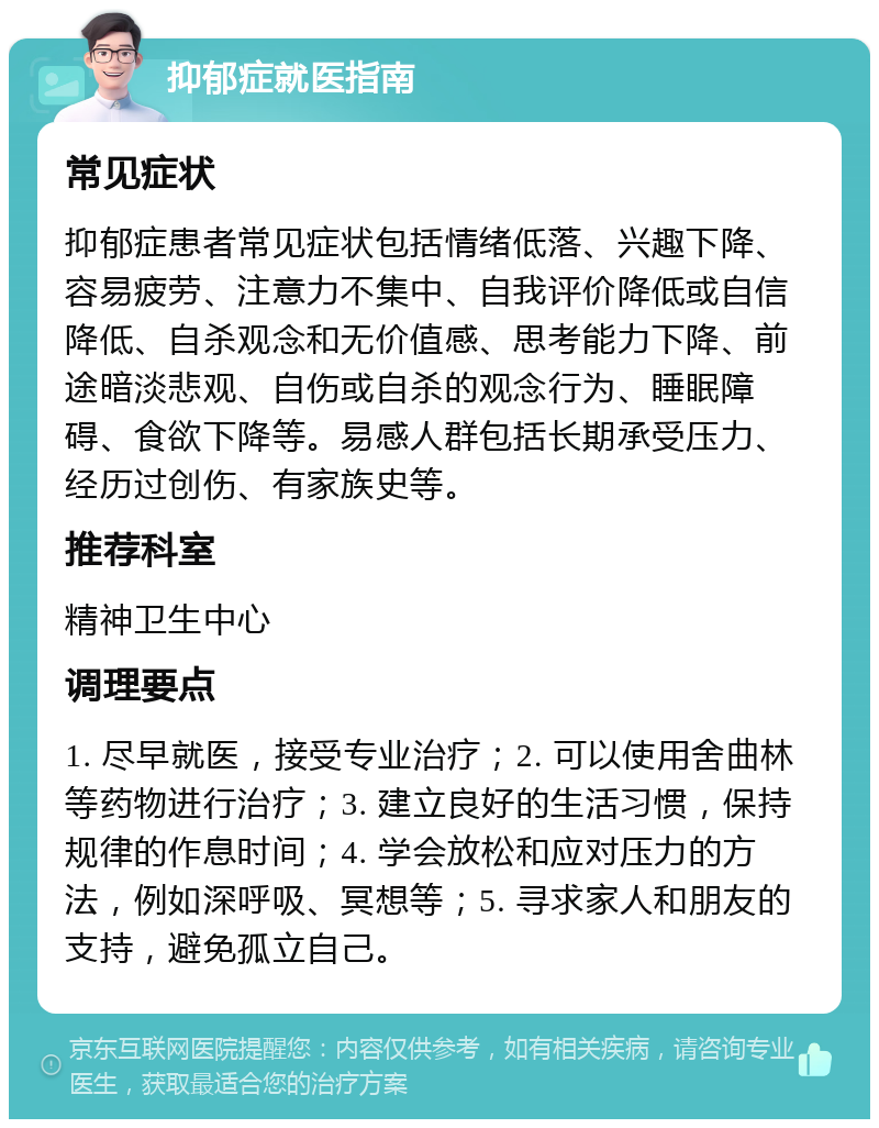 抑郁症就医指南 常见症状 抑郁症患者常见症状包括情绪低落、兴趣下降、容易疲劳、注意力不集中、自我评价降低或自信降低、自杀观念和无价值感、思考能力下降、前途暗淡悲观、自伤或自杀的观念行为、睡眠障碍、食欲下降等。易感人群包括长期承受压力、经历过创伤、有家族史等。 推荐科室 精神卫生中心 调理要点 1. 尽早就医，接受专业治疗；2. 可以使用舍曲林等药物进行治疗；3. 建立良好的生活习惯，保持规律的作息时间；4. 学会放松和应对压力的方法，例如深呼吸、冥想等；5. 寻求家人和朋友的支持，避免孤立自己。