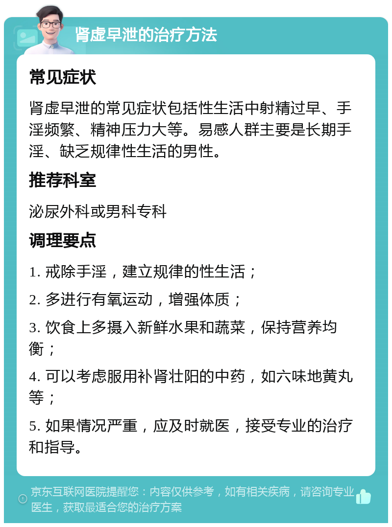 肾虚早泄的治疗方法 常见症状 肾虚早泄的常见症状包括性生活中射精过早、手淫频繁、精神压力大等。易感人群主要是长期手淫、缺乏规律性生活的男性。 推荐科室 泌尿外科或男科专科 调理要点 1. 戒除手淫，建立规律的性生活； 2. 多进行有氧运动，增强体质； 3. 饮食上多摄入新鲜水果和蔬菜，保持营养均衡； 4. 可以考虑服用补肾壮阳的中药，如六味地黄丸等； 5. 如果情况严重，应及时就医，接受专业的治疗和指导。