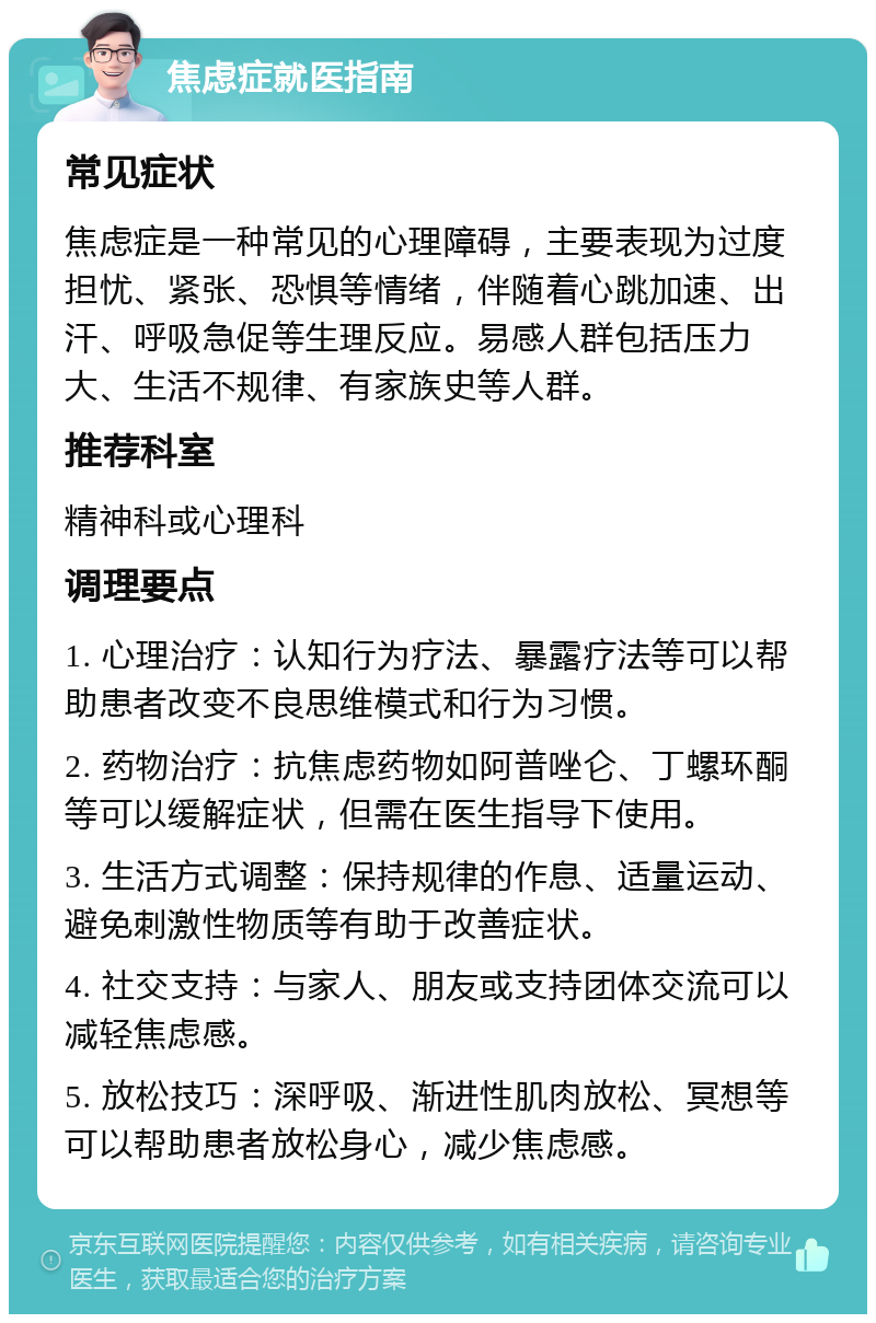 焦虑症就医指南 常见症状 焦虑症是一种常见的心理障碍，主要表现为过度担忧、紧张、恐惧等情绪，伴随着心跳加速、出汗、呼吸急促等生理反应。易感人群包括压力大、生活不规律、有家族史等人群。 推荐科室 精神科或心理科 调理要点 1. 心理治疗：认知行为疗法、暴露疗法等可以帮助患者改变不良思维模式和行为习惯。 2. 药物治疗：抗焦虑药物如阿普唑仑、丁螺环酮等可以缓解症状，但需在医生指导下使用。 3. 生活方式调整：保持规律的作息、适量运动、避免刺激性物质等有助于改善症状。 4. 社交支持：与家人、朋友或支持团体交流可以减轻焦虑感。 5. 放松技巧：深呼吸、渐进性肌肉放松、冥想等可以帮助患者放松身心，减少焦虑感。