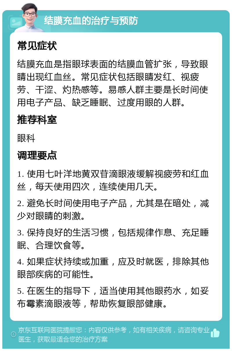 结膜充血的治疗与预防 常见症状 结膜充血是指眼球表面的结膜血管扩张，导致眼睛出现红血丝。常见症状包括眼睛发红、视疲劳、干涩、灼热感等。易感人群主要是长时间使用电子产品、缺乏睡眠、过度用眼的人群。 推荐科室 眼科 调理要点 1. 使用七叶洋地黄双苷滴眼液缓解视疲劳和红血丝，每天使用四次，连续使用几天。 2. 避免长时间使用电子产品，尤其是在暗处，减少对眼睛的刺激。 3. 保持良好的生活习惯，包括规律作息、充足睡眠、合理饮食等。 4. 如果症状持续或加重，应及时就医，排除其他眼部疾病的可能性。 5. 在医生的指导下，适当使用其他眼药水，如妥布霉素滴眼液等，帮助恢复眼部健康。