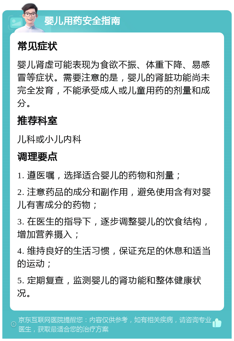 婴儿用药安全指南 常见症状 婴儿肾虚可能表现为食欲不振、体重下降、易感冒等症状。需要注意的是，婴儿的肾脏功能尚未完全发育，不能承受成人或儿童用药的剂量和成分。 推荐科室 儿科或小儿内科 调理要点 1. 遵医嘱，选择适合婴儿的药物和剂量； 2. 注意药品的成分和副作用，避免使用含有对婴儿有害成分的药物； 3. 在医生的指导下，逐步调整婴儿的饮食结构，增加营养摄入； 4. 维持良好的生活习惯，保证充足的休息和适当的运动； 5. 定期复查，监测婴儿的肾功能和整体健康状况。