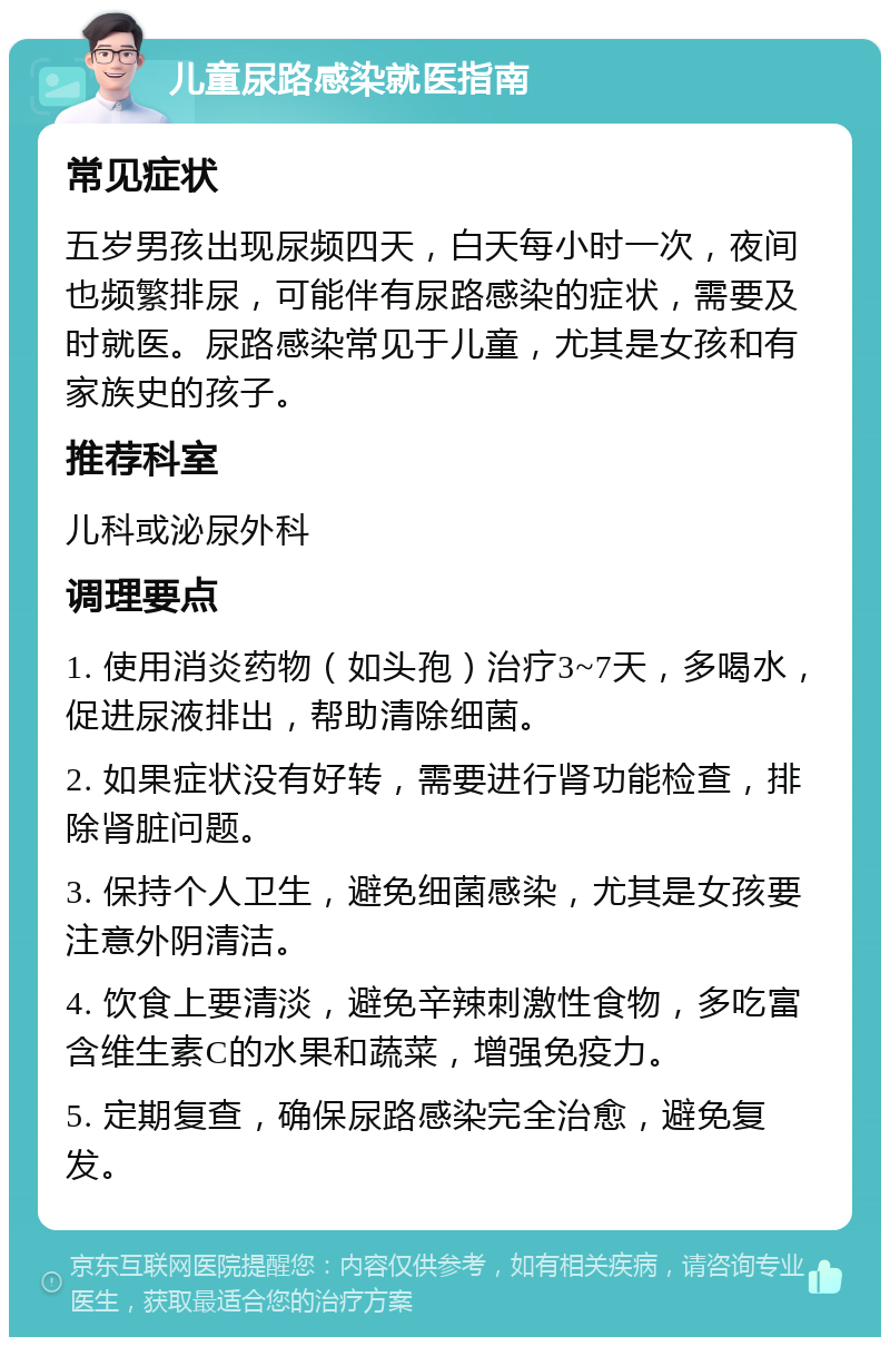 儿童尿路感染就医指南 常见症状 五岁男孩出现尿频四天，白天每小时一次，夜间也频繁排尿，可能伴有尿路感染的症状，需要及时就医。尿路感染常见于儿童，尤其是女孩和有家族史的孩子。 推荐科室 儿科或泌尿外科 调理要点 1. 使用消炎药物（如头孢）治疗3~7天，多喝水，促进尿液排出，帮助清除细菌。 2. 如果症状没有好转，需要进行肾功能检查，排除肾脏问题。 3. 保持个人卫生，避免细菌感染，尤其是女孩要注意外阴清洁。 4. 饮食上要清淡，避免辛辣刺激性食物，多吃富含维生素C的水果和蔬菜，增强免疫力。 5. 定期复查，确保尿路感染完全治愈，避免复发。