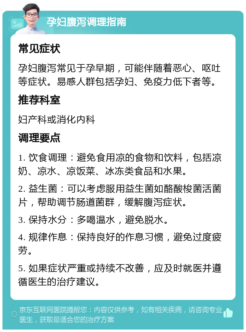 孕妇腹泻调理指南 常见症状 孕妇腹泻常见于孕早期，可能伴随着恶心、呕吐等症状。易感人群包括孕妇、免疫力低下者等。 推荐科室 妇产科或消化内科 调理要点 1. 饮食调理：避免食用凉的食物和饮料，包括凉奶、凉水、凉饭菜、冰冻类食品和水果。 2. 益生菌：可以考虑服用益生菌如酪酸梭菌活菌片，帮助调节肠道菌群，缓解腹泻症状。 3. 保持水分：多喝温水，避免脱水。 4. 规律作息：保持良好的作息习惯，避免过度疲劳。 5. 如果症状严重或持续不改善，应及时就医并遵循医生的治疗建议。