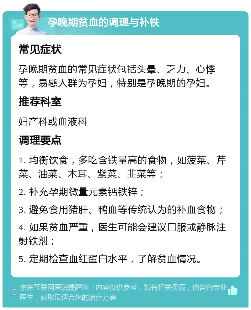 孕晚期贫血的调理与补铁 常见症状 孕晚期贫血的常见症状包括头晕、乏力、心悸等，易感人群为孕妇，特别是孕晚期的孕妇。 推荐科室 妇产科或血液科 调理要点 1. 均衡饮食，多吃含铁量高的食物，如菠菜、芹菜、油菜、木耳、紫菜、韭菜等； 2. 补充孕期微量元素钙铁锌； 3. 避免食用猪肝、鸭血等传统认为的补血食物； 4. 如果贫血严重，医生可能会建议口服或静脉注射铁剂； 5. 定期检查血红蛋白水平，了解贫血情况。