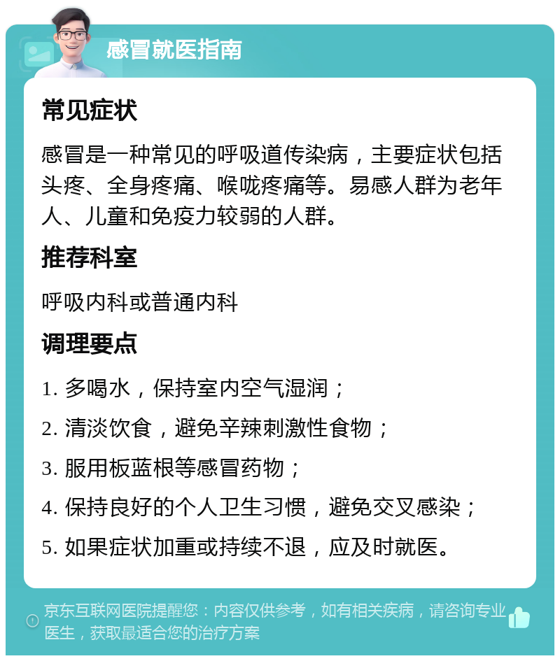 感冒就医指南 常见症状 感冒是一种常见的呼吸道传染病，主要症状包括头疼、全身疼痛、喉咙疼痛等。易感人群为老年人、儿童和免疫力较弱的人群。 推荐科室 呼吸内科或普通内科 调理要点 1. 多喝水，保持室内空气湿润； 2. 清淡饮食，避免辛辣刺激性食物； 3. 服用板蓝根等感冒药物； 4. 保持良好的个人卫生习惯，避免交叉感染； 5. 如果症状加重或持续不退，应及时就医。