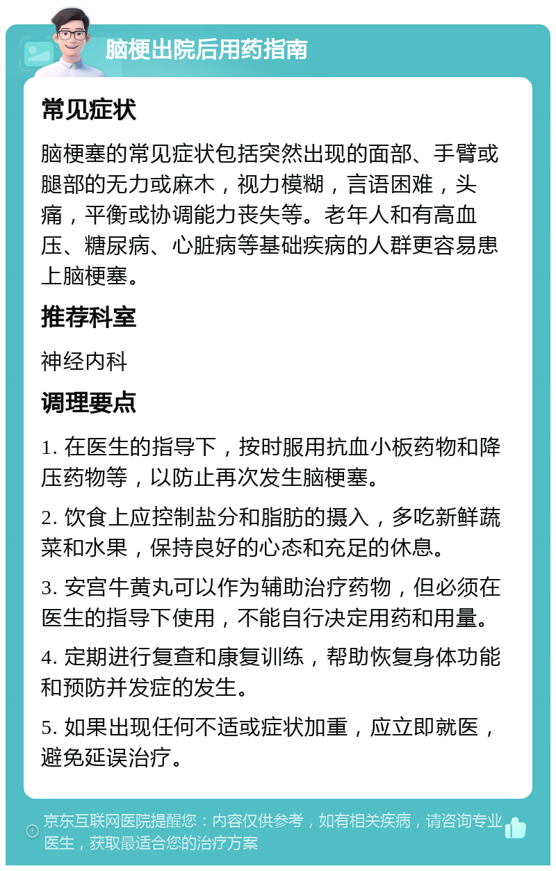 脑梗出院后用药指南 常见症状 脑梗塞的常见症状包括突然出现的面部、手臂或腿部的无力或麻木，视力模糊，言语困难，头痛，平衡或协调能力丧失等。老年人和有高血压、糖尿病、心脏病等基础疾病的人群更容易患上脑梗塞。 推荐科室 神经内科 调理要点 1. 在医生的指导下，按时服用抗血小板药物和降压药物等，以防止再次发生脑梗塞。 2. 饮食上应控制盐分和脂肪的摄入，多吃新鲜蔬菜和水果，保持良好的心态和充足的休息。 3. 安宫牛黄丸可以作为辅助治疗药物，但必须在医生的指导下使用，不能自行决定用药和用量。 4. 定期进行复查和康复训练，帮助恢复身体功能和预防并发症的发生。 5. 如果出现任何不适或症状加重，应立即就医，避免延误治疗。