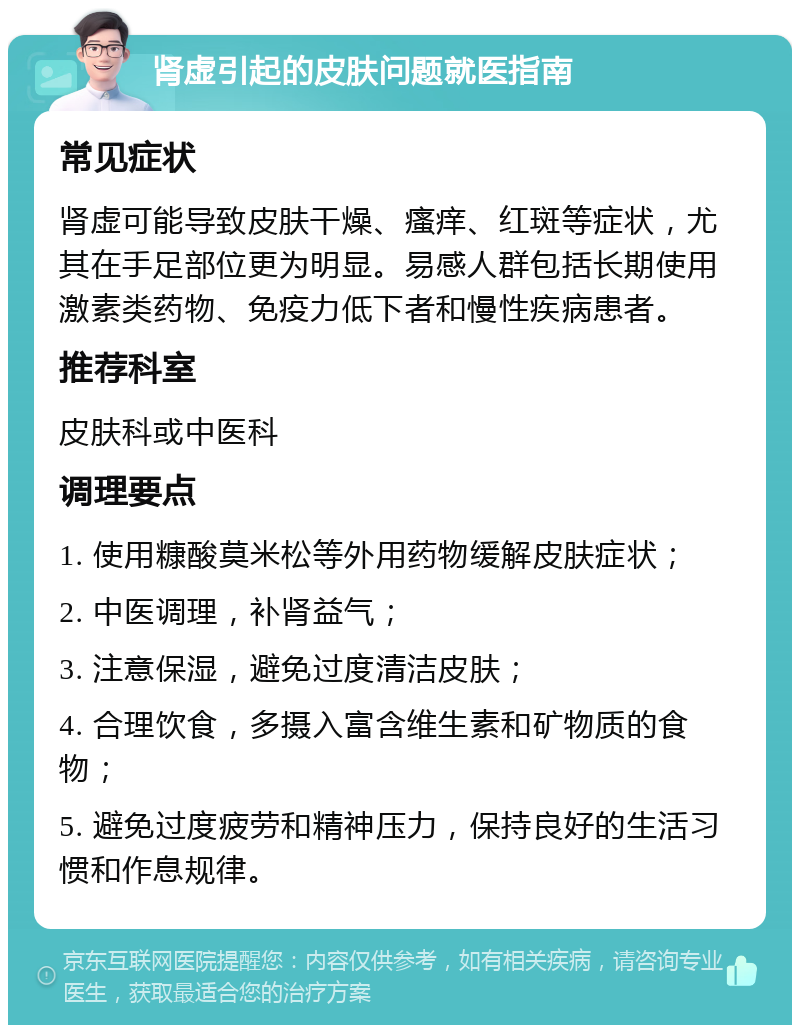 肾虚引起的皮肤问题就医指南 常见症状 肾虚可能导致皮肤干燥、瘙痒、红斑等症状，尤其在手足部位更为明显。易感人群包括长期使用激素类药物、免疫力低下者和慢性疾病患者。 推荐科室 皮肤科或中医科 调理要点 1. 使用糠酸莫米松等外用药物缓解皮肤症状； 2. 中医调理，补肾益气； 3. 注意保湿，避免过度清洁皮肤； 4. 合理饮食，多摄入富含维生素和矿物质的食物； 5. 避免过度疲劳和精神压力，保持良好的生活习惯和作息规律。