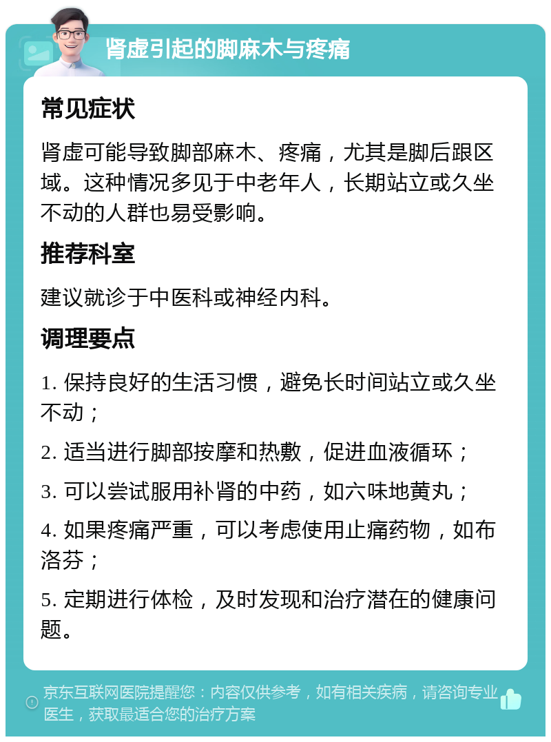 肾虚引起的脚麻木与疼痛 常见症状 肾虚可能导致脚部麻木、疼痛，尤其是脚后跟区域。这种情况多见于中老年人，长期站立或久坐不动的人群也易受影响。 推荐科室 建议就诊于中医科或神经内科。 调理要点 1. 保持良好的生活习惯，避免长时间站立或久坐不动； 2. 适当进行脚部按摩和热敷，促进血液循环； 3. 可以尝试服用补肾的中药，如六味地黄丸； 4. 如果疼痛严重，可以考虑使用止痛药物，如布洛芬； 5. 定期进行体检，及时发现和治疗潜在的健康问题。