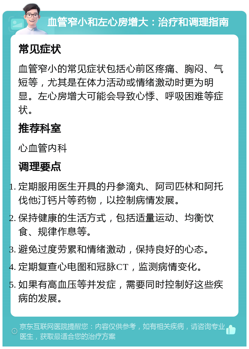 血管窄小和左心房增大：治疗和调理指南 常见症状 血管窄小的常见症状包括心前区疼痛、胸闷、气短等，尤其是在体力活动或情绪激动时更为明显。左心房增大可能会导致心悸、呼吸困难等症状。 推荐科室 心血管内科 调理要点 定期服用医生开具的丹参滴丸、阿司匹林和阿托伐他汀钙片等药物，以控制病情发展。 保持健康的生活方式，包括适量运动、均衡饮食、规律作息等。 避免过度劳累和情绪激动，保持良好的心态。 定期复查心电图和冠脉CT，监测病情变化。 如果有高血压等并发症，需要同时控制好这些疾病的发展。