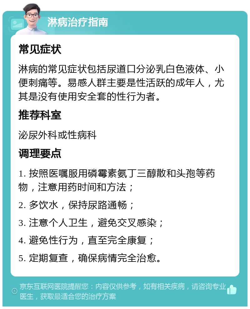 淋病治疗指南 常见症状 淋病的常见症状包括尿道口分泌乳白色液体、小便刺痛等。易感人群主要是性活跃的成年人，尤其是没有使用安全套的性行为者。 推荐科室 泌尿外科或性病科 调理要点 1. 按照医嘱服用磷霉素氨丁三醇散和头孢等药物，注意用药时间和方法； 2. 多饮水，保持尿路通畅； 3. 注意个人卫生，避免交叉感染； 4. 避免性行为，直至完全康复； 5. 定期复查，确保病情完全治愈。