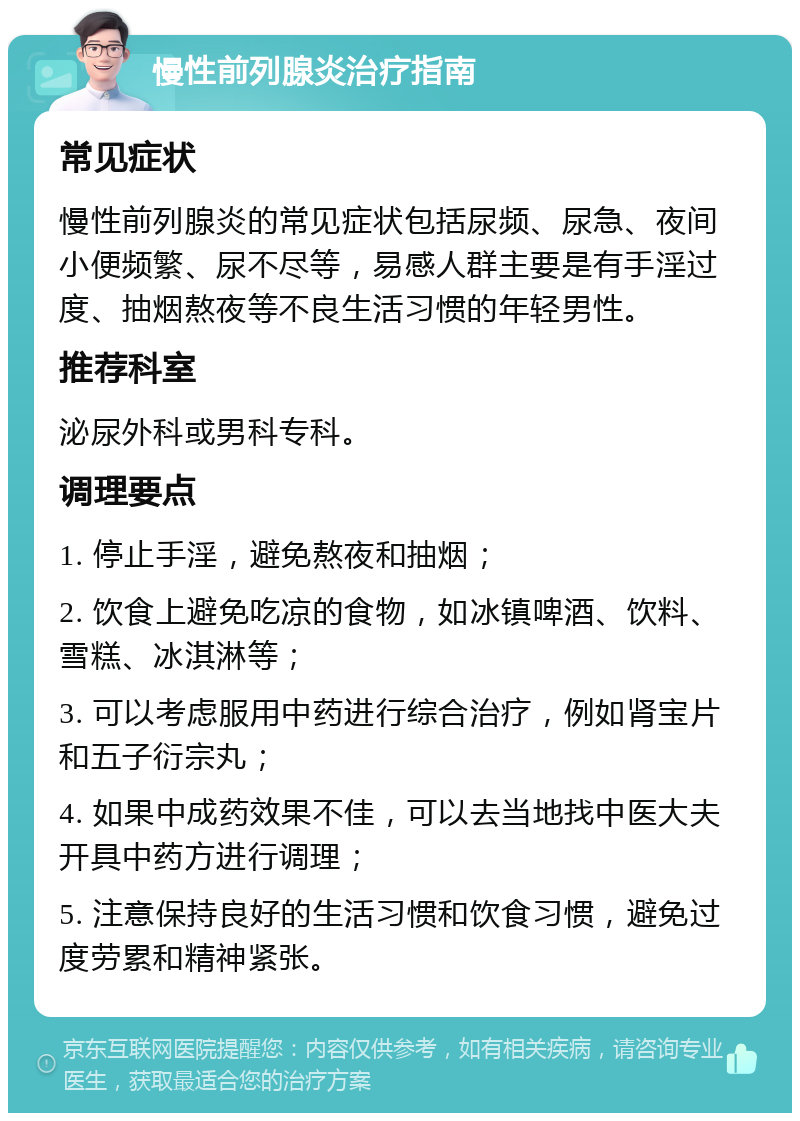 慢性前列腺炎治疗指南 常见症状 慢性前列腺炎的常见症状包括尿频、尿急、夜间小便频繁、尿不尽等，易感人群主要是有手淫过度、抽烟熬夜等不良生活习惯的年轻男性。 推荐科室 泌尿外科或男科专科。 调理要点 1. 停止手淫，避免熬夜和抽烟； 2. 饮食上避免吃凉的食物，如冰镇啤酒、饮料、雪糕、冰淇淋等； 3. 可以考虑服用中药进行综合治疗，例如肾宝片和五子衍宗丸； 4. 如果中成药效果不佳，可以去当地找中医大夫开具中药方进行调理； 5. 注意保持良好的生活习惯和饮食习惯，避免过度劳累和精神紧张。