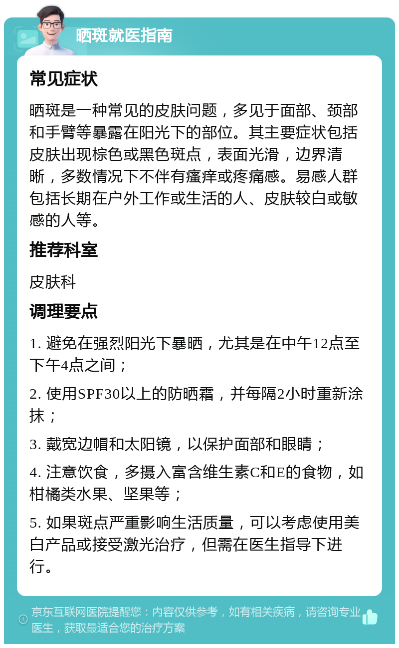 晒斑就医指南 常见症状 晒斑是一种常见的皮肤问题，多见于面部、颈部和手臂等暴露在阳光下的部位。其主要症状包括皮肤出现棕色或黑色斑点，表面光滑，边界清晰，多数情况下不伴有瘙痒或疼痛感。易感人群包括长期在户外工作或生活的人、皮肤较白或敏感的人等。 推荐科室 皮肤科 调理要点 1. 避免在强烈阳光下暴晒，尤其是在中午12点至下午4点之间； 2. 使用SPF30以上的防晒霜，并每隔2小时重新涂抹； 3. 戴宽边帽和太阳镜，以保护面部和眼睛； 4. 注意饮食，多摄入富含维生素C和E的食物，如柑橘类水果、坚果等； 5. 如果斑点严重影响生活质量，可以考虑使用美白产品或接受激光治疗，但需在医生指导下进行。