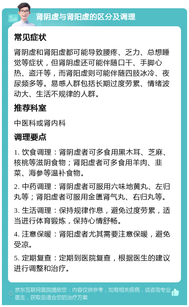 肾阴虚与肾阳虚的区分及调理 常见症状 肾阴虚和肾阳虚都可能导致腰疼、乏力、总想睡觉等症状，但肾阴虚还可能伴随口干、手脚心热、盗汗等，而肾阳虚则可能伴随四肢冰冷、夜尿频多等。易感人群包括长期过度劳累、情绪波动大、生活不规律的人群。 推荐科室 中医科或肾内科 调理要点 1. 饮食调理：肾阴虚者可多食用黑木耳、芝麻、核桃等滋阴食物；肾阳虚者可多食用羊肉、韭菜、海参等温补食物。 2. 中药调理：肾阴虚者可服用六味地黄丸、左归丸等；肾阳虚者可服用金匮肾气丸、右归丸等。 3. 生活调理：保持规律作息，避免过度劳累，适当进行体育锻炼，保持心情舒畅。 4. 注意保暖：肾阳虚者尤其需要注意保暖，避免受凉。 5. 定期复查：定期到医院复查，根据医生的建议进行调整和治疗。