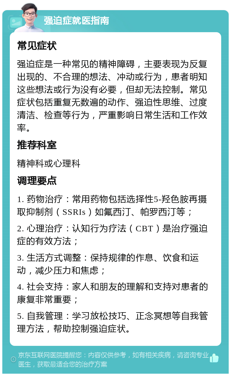 强迫症就医指南 常见症状 强迫症是一种常见的精神障碍，主要表现为反复出现的、不合理的想法、冲动或行为，患者明知这些想法或行为没有必要，但却无法控制。常见症状包括重复无数遍的动作、强迫性思维、过度清洁、检查等行为，严重影响日常生活和工作效率。 推荐科室 精神科或心理科 调理要点 1. 药物治疗：常用药物包括选择性5-羟色胺再摄取抑制剂（SSRIs）如氟西汀、帕罗西汀等； 2. 心理治疗：认知行为疗法（CBT）是治疗强迫症的有效方法； 3. 生活方式调整：保持规律的作息、饮食和运动，减少压力和焦虑； 4. 社会支持：家人和朋友的理解和支持对患者的康复非常重要； 5. 自我管理：学习放松技巧、正念冥想等自我管理方法，帮助控制强迫症状。