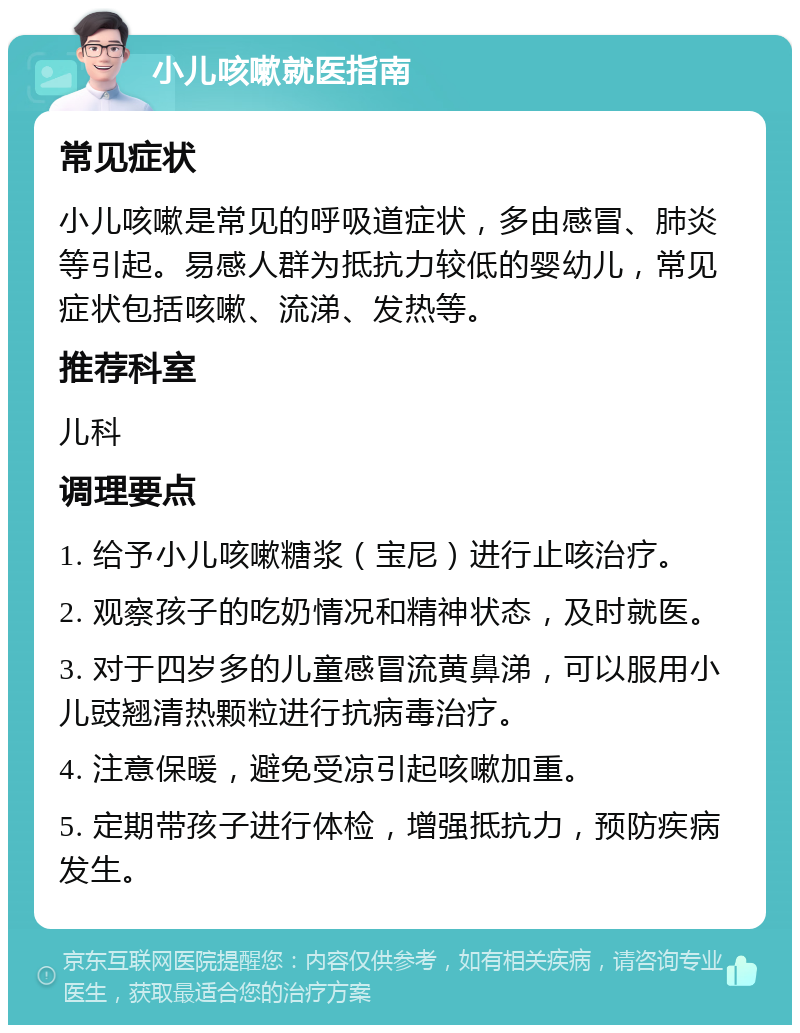 小儿咳嗽就医指南 常见症状 小儿咳嗽是常见的呼吸道症状，多由感冒、肺炎等引起。易感人群为抵抗力较低的婴幼儿，常见症状包括咳嗽、流涕、发热等。 推荐科室 儿科 调理要点 1. 给予小儿咳嗽糖浆（宝尼）进行止咳治疗。 2. 观察孩子的吃奶情况和精神状态，及时就医。 3. 对于四岁多的儿童感冒流黄鼻涕，可以服用小儿豉翘清热颗粒进行抗病毒治疗。 4. 注意保暖，避免受凉引起咳嗽加重。 5. 定期带孩子进行体检，增强抵抗力，预防疾病发生。