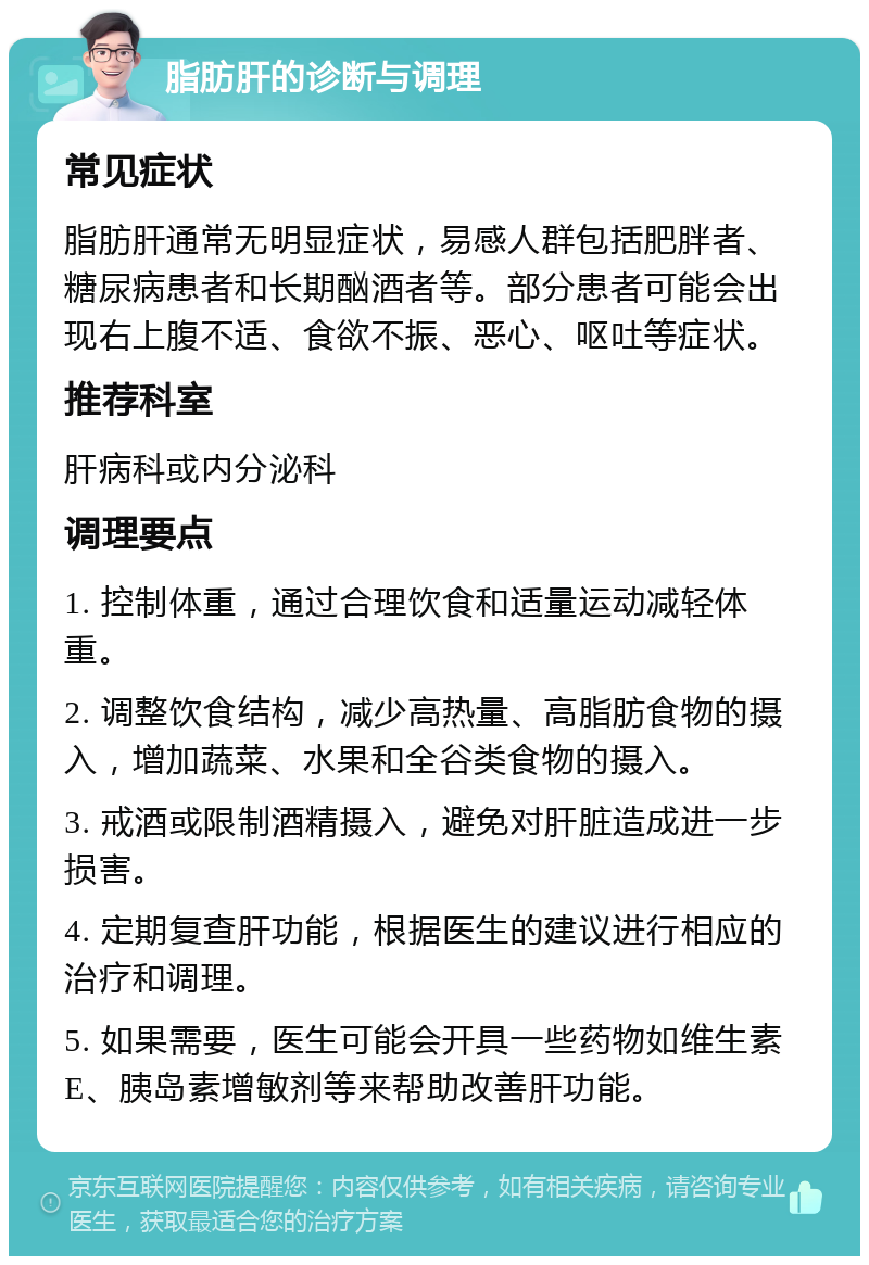 脂肪肝的诊断与调理 常见症状 脂肪肝通常无明显症状，易感人群包括肥胖者、糖尿病患者和长期酗酒者等。部分患者可能会出现右上腹不适、食欲不振、恶心、呕吐等症状。 推荐科室 肝病科或内分泌科 调理要点 1. 控制体重，通过合理饮食和适量运动减轻体重。 2. 调整饮食结构，减少高热量、高脂肪食物的摄入，增加蔬菜、水果和全谷类食物的摄入。 3. 戒酒或限制酒精摄入，避免对肝脏造成进一步损害。 4. 定期复查肝功能，根据医生的建议进行相应的治疗和调理。 5. 如果需要，医生可能会开具一些药物如维生素E、胰岛素增敏剂等来帮助改善肝功能。