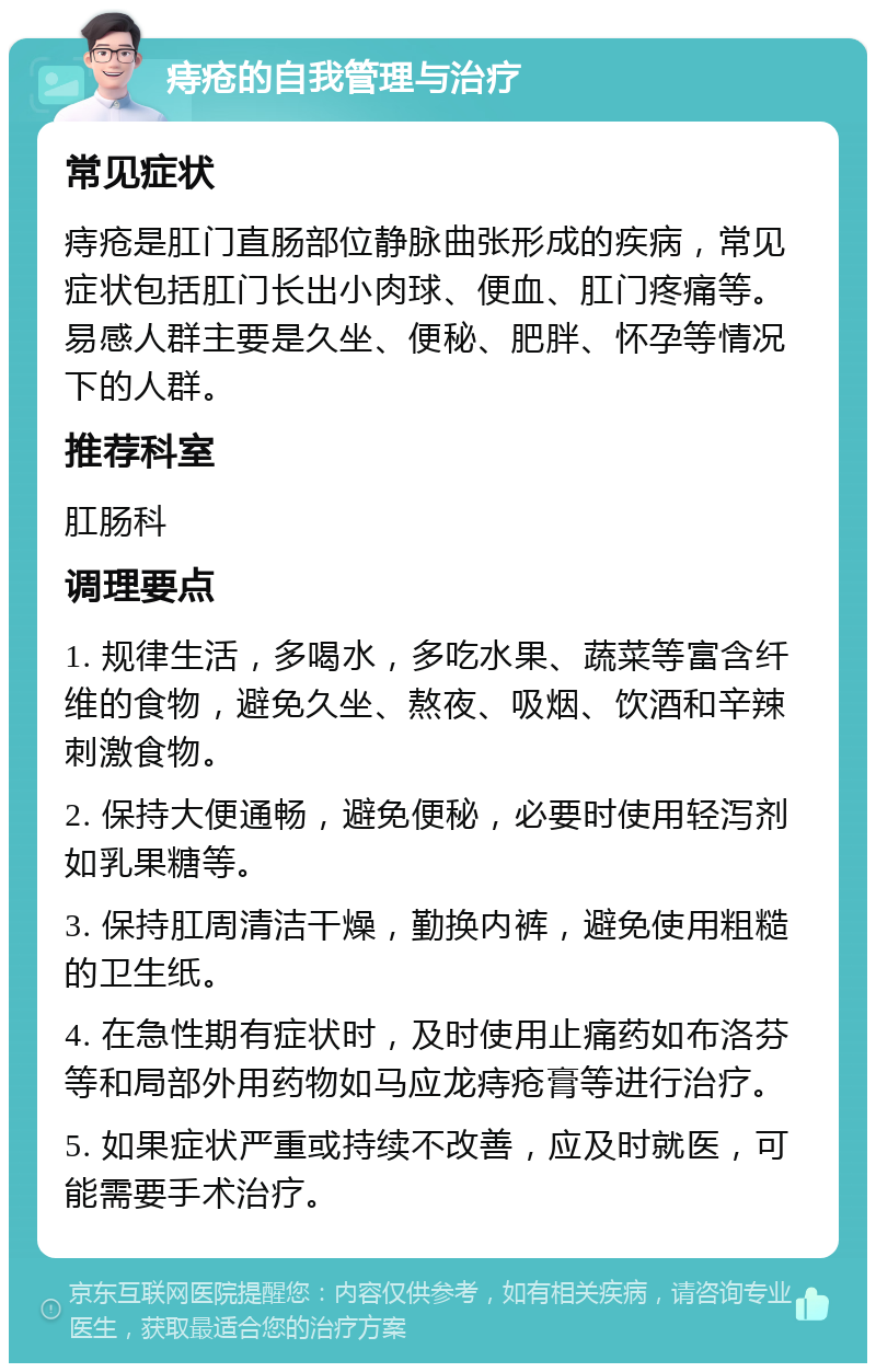 痔疮的自我管理与治疗 常见症状 痔疮是肛门直肠部位静脉曲张形成的疾病，常见症状包括肛门长出小肉球、便血、肛门疼痛等。易感人群主要是久坐、便秘、肥胖、怀孕等情况下的人群。 推荐科室 肛肠科 调理要点 1. 规律生活，多喝水，多吃水果、蔬菜等富含纤维的食物，避免久坐、熬夜、吸烟、饮酒和辛辣刺激食物。 2. 保持大便通畅，避免便秘，必要时使用轻泻剂如乳果糖等。 3. 保持肛周清洁干燥，勤换内裤，避免使用粗糙的卫生纸。 4. 在急性期有症状时，及时使用止痛药如布洛芬等和局部外用药物如马应龙痔疮膏等进行治疗。 5. 如果症状严重或持续不改善，应及时就医，可能需要手术治疗。