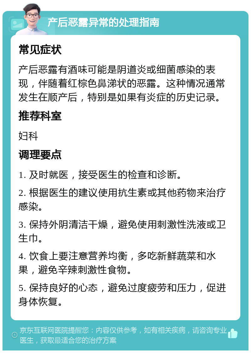 产后恶露异常的处理指南 常见症状 产后恶露有酒味可能是阴道炎或细菌感染的表现，伴随着红棕色鼻涕状的恶露。这种情况通常发生在顺产后，特别是如果有炎症的历史记录。 推荐科室 妇科 调理要点 1. 及时就医，接受医生的检查和诊断。 2. 根据医生的建议使用抗生素或其他药物来治疗感染。 3. 保持外阴清洁干燥，避免使用刺激性洗液或卫生巾。 4. 饮食上要注意营养均衡，多吃新鲜蔬菜和水果，避免辛辣刺激性食物。 5. 保持良好的心态，避免过度疲劳和压力，促进身体恢复。