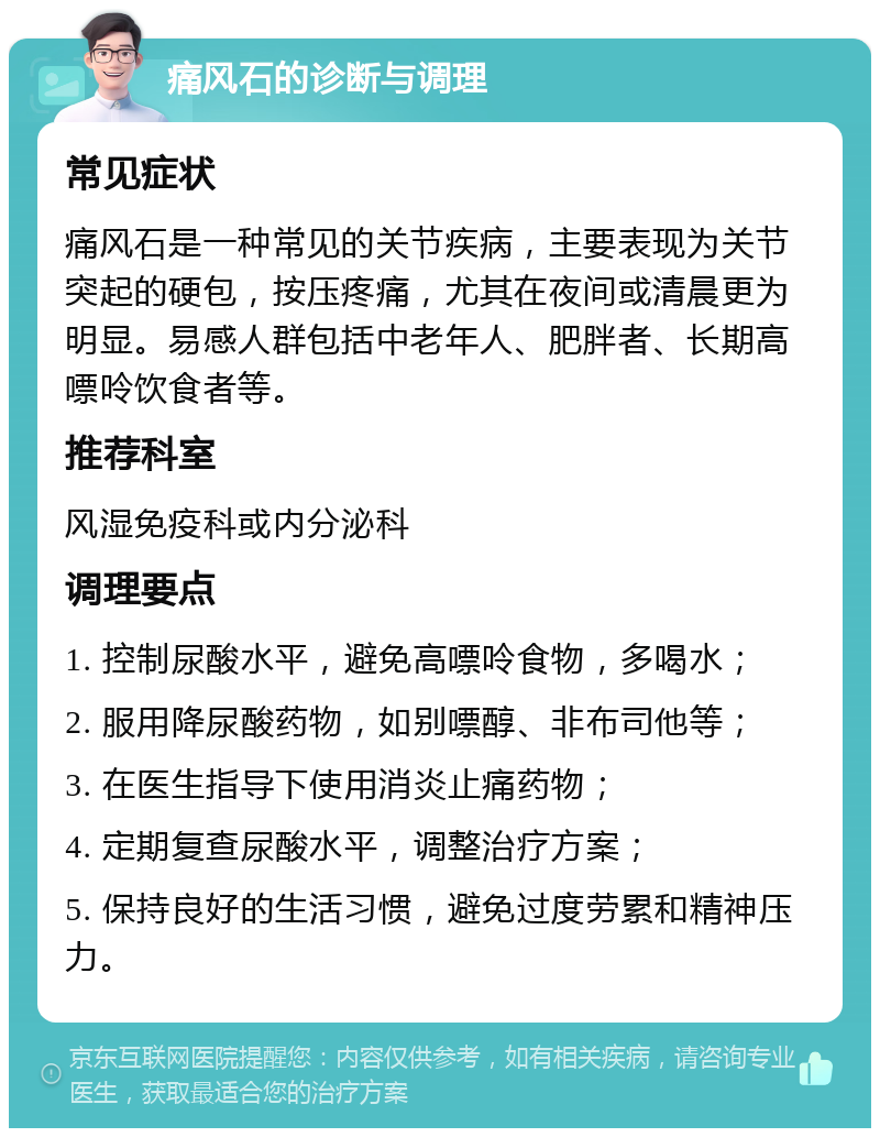 痛风石的诊断与调理 常见症状 痛风石是一种常见的关节疾病，主要表现为关节突起的硬包，按压疼痛，尤其在夜间或清晨更为明显。易感人群包括中老年人、肥胖者、长期高嘌呤饮食者等。 推荐科室 风湿免疫科或内分泌科 调理要点 1. 控制尿酸水平，避免高嘌呤食物，多喝水； 2. 服用降尿酸药物，如别嘌醇、非布司他等； 3. 在医生指导下使用消炎止痛药物； 4. 定期复查尿酸水平，调整治疗方案； 5. 保持良好的生活习惯，避免过度劳累和精神压力。