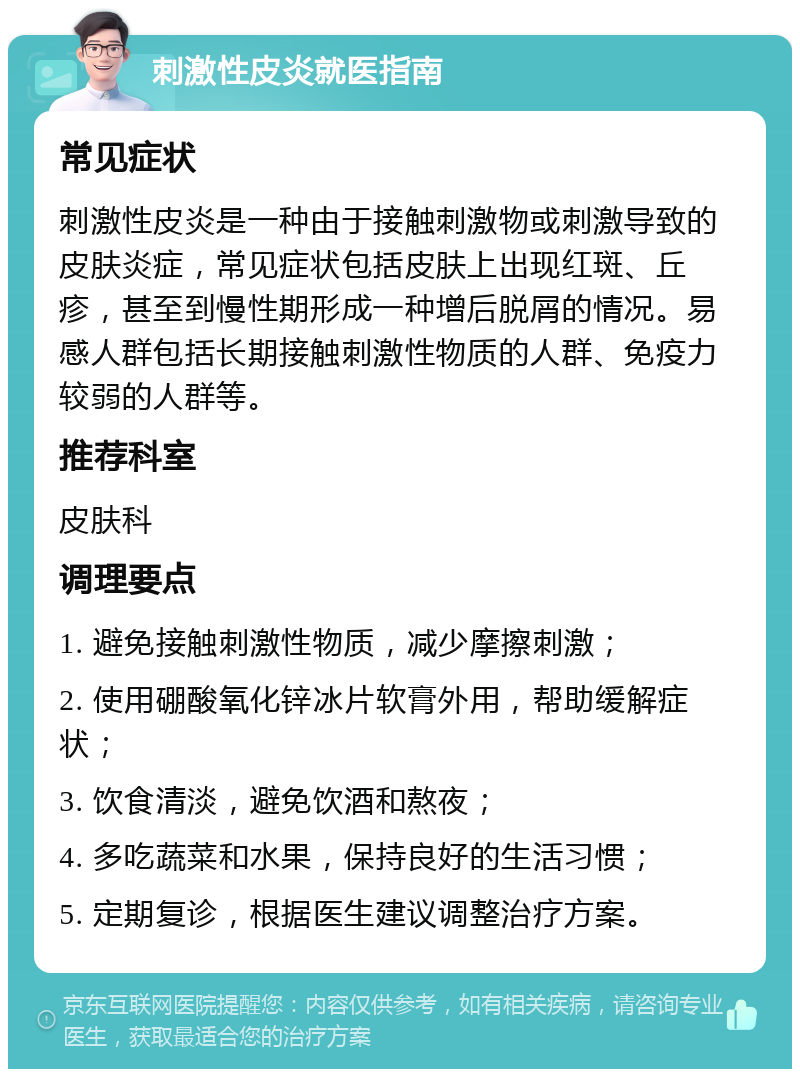 刺激性皮炎就医指南 常见症状 刺激性皮炎是一种由于接触刺激物或刺激导致的皮肤炎症，常见症状包括皮肤上出现红斑、丘疹，甚至到慢性期形成一种增后脱屑的情况。易感人群包括长期接触刺激性物质的人群、免疫力较弱的人群等。 推荐科室 皮肤科 调理要点 1. 避免接触刺激性物质，减少摩擦刺激； 2. 使用硼酸氧化锌冰片软膏外用，帮助缓解症状； 3. 饮食清淡，避免饮酒和熬夜； 4. 多吃蔬菜和水果，保持良好的生活习惯； 5. 定期复诊，根据医生建议调整治疗方案。