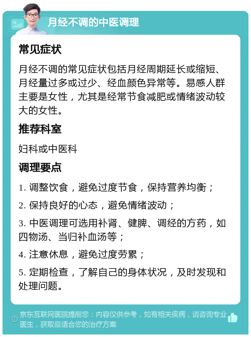 月经不调的中医调理 常见症状 月经不调的常见症状包括月经周期延长或缩短、月经量过多或过少、经血颜色异常等。易感人群主要是女性，尤其是经常节食减肥或情绪波动较大的女性。 推荐科室 妇科或中医科 调理要点 1. 调整饮食，避免过度节食，保持营养均衡； 2. 保持良好的心态，避免情绪波动； 3. 中医调理可选用补肾、健脾、调经的方药，如四物汤、当归补血汤等； 4. 注意休息，避免过度劳累； 5. 定期检查，了解自己的身体状况，及时发现和处理问题。