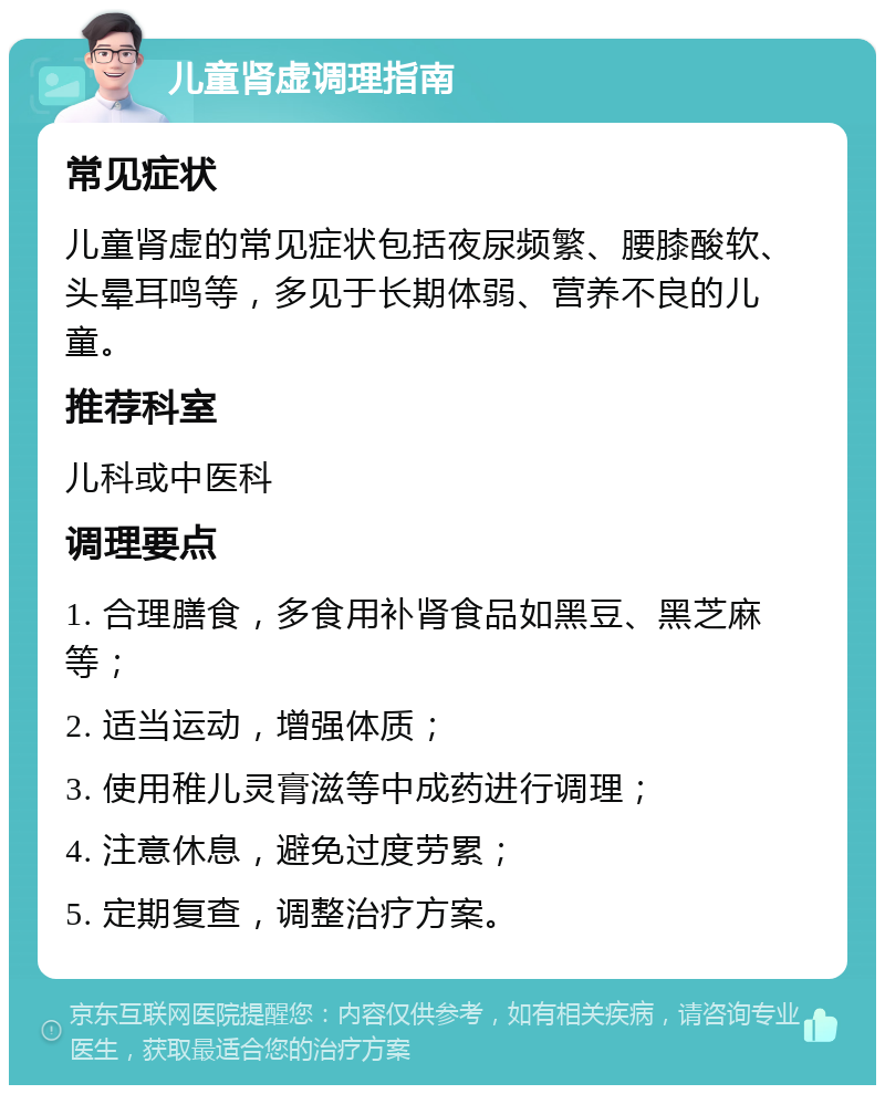 儿童肾虚调理指南 常见症状 儿童肾虚的常见症状包括夜尿频繁、腰膝酸软、头晕耳鸣等，多见于长期体弱、营养不良的儿童。 推荐科室 儿科或中医科 调理要点 1. 合理膳食，多食用补肾食品如黑豆、黑芝麻等； 2. 适当运动，增强体质； 3. 使用稚儿灵膏滋等中成药进行调理； 4. 注意休息，避免过度劳累； 5. 定期复查，调整治疗方案。