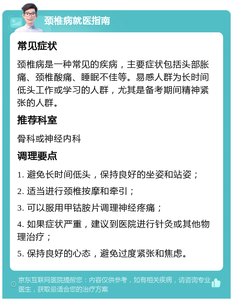 颈椎病就医指南 常见症状 颈椎病是一种常见的疾病，主要症状包括头部胀痛、颈椎酸痛、睡眠不佳等。易感人群为长时间低头工作或学习的人群，尤其是备考期间精神紧张的人群。 推荐科室 骨科或神经内科 调理要点 1. 避免长时间低头，保持良好的坐姿和站姿； 2. 适当进行颈椎按摩和牵引； 3. 可以服用甲钴胺片调理神经疼痛； 4. 如果症状严重，建议到医院进行针灸或其他物理治疗； 5. 保持良好的心态，避免过度紧张和焦虑。