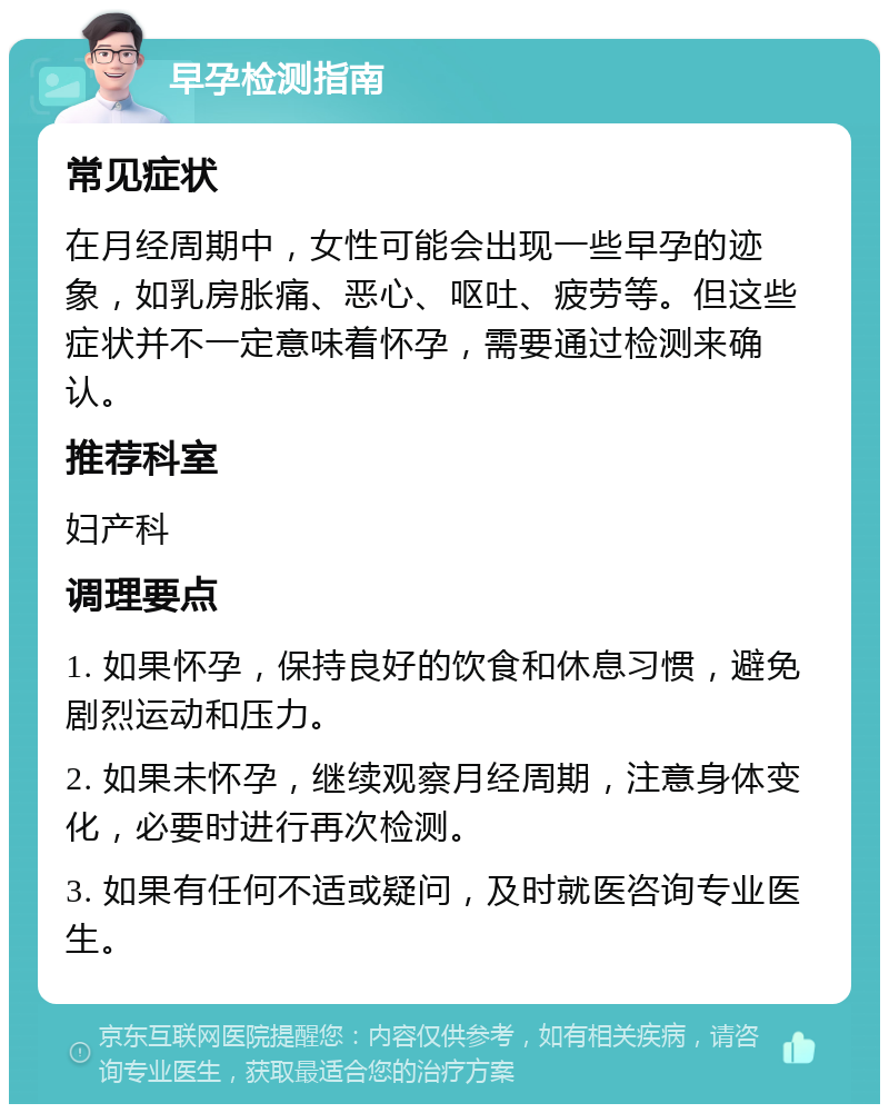 早孕检测指南 常见症状 在月经周期中，女性可能会出现一些早孕的迹象，如乳房胀痛、恶心、呕吐、疲劳等。但这些症状并不一定意味着怀孕，需要通过检测来确认。 推荐科室 妇产科 调理要点 1. 如果怀孕，保持良好的饮食和休息习惯，避免剧烈运动和压力。 2. 如果未怀孕，继续观察月经周期，注意身体变化，必要时进行再次检测。 3. 如果有任何不适或疑问，及时就医咨询专业医生。