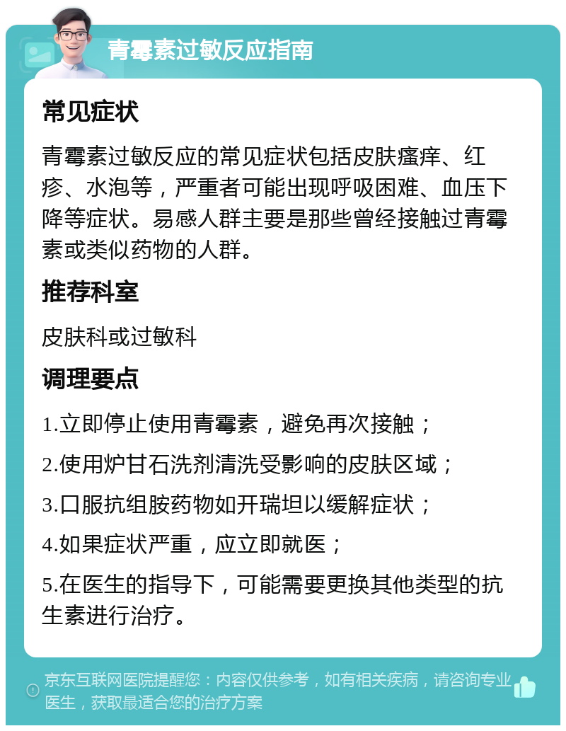 青霉素过敏反应指南 常见症状 青霉素过敏反应的常见症状包括皮肤瘙痒、红疹、水泡等，严重者可能出现呼吸困难、血压下降等症状。易感人群主要是那些曾经接触过青霉素或类似药物的人群。 推荐科室 皮肤科或过敏科 调理要点 1.立即停止使用青霉素，避免再次接触； 2.使用炉甘石洗剂清洗受影响的皮肤区域； 3.口服抗组胺药物如开瑞坦以缓解症状； 4.如果症状严重，应立即就医； 5.在医生的指导下，可能需要更换其他类型的抗生素进行治疗。