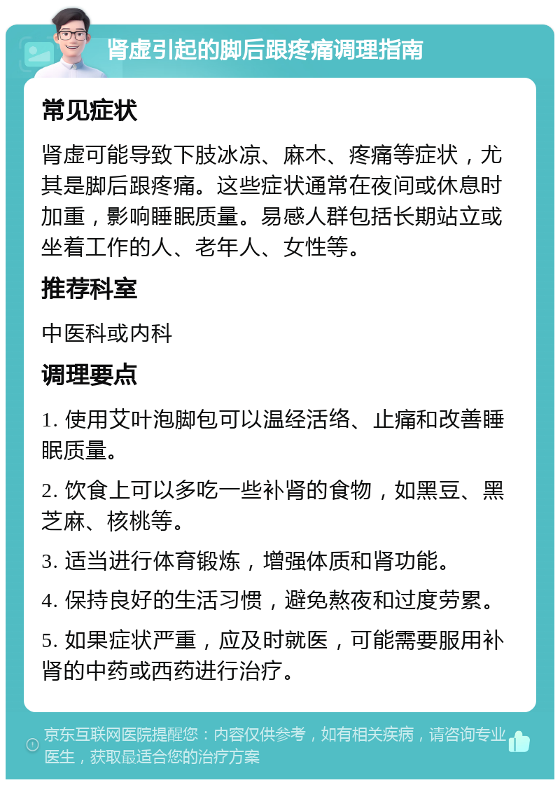 肾虚引起的脚后跟疼痛调理指南 常见症状 肾虚可能导致下肢冰凉、麻木、疼痛等症状，尤其是脚后跟疼痛。这些症状通常在夜间或休息时加重，影响睡眠质量。易感人群包括长期站立或坐着工作的人、老年人、女性等。 推荐科室 中医科或内科 调理要点 1. 使用艾叶泡脚包可以温经活络、止痛和改善睡眠质量。 2. 饮食上可以多吃一些补肾的食物，如黑豆、黑芝麻、核桃等。 3. 适当进行体育锻炼，增强体质和肾功能。 4. 保持良好的生活习惯，避免熬夜和过度劳累。 5. 如果症状严重，应及时就医，可能需要服用补肾的中药或西药进行治疗。