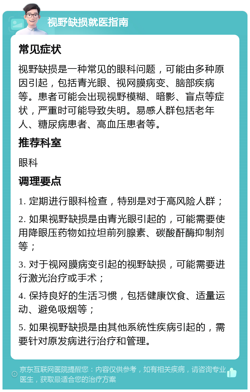 视野缺损就医指南 常见症状 视野缺损是一种常见的眼科问题，可能由多种原因引起，包括青光眼、视网膜病变、脑部疾病等。患者可能会出现视野模糊、暗影、盲点等症状，严重时可能导致失明。易感人群包括老年人、糖尿病患者、高血压患者等。 推荐科室 眼科 调理要点 1. 定期进行眼科检查，特别是对于高风险人群； 2. 如果视野缺损是由青光眼引起的，可能需要使用降眼压药物如拉坦前列腺素、碳酸酐酶抑制剂等； 3. 对于视网膜病变引起的视野缺损，可能需要进行激光治疗或手术； 4. 保持良好的生活习惯，包括健康饮食、适量运动、避免吸烟等； 5. 如果视野缺损是由其他系统性疾病引起的，需要针对原发病进行治疗和管理。