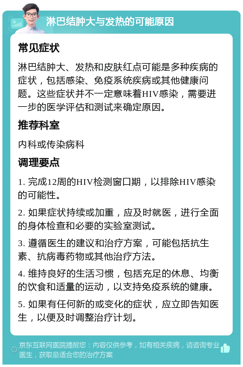 淋巴结肿大与发热的可能原因 常见症状 淋巴结肿大、发热和皮肤红点可能是多种疾病的症状，包括感染、免疫系统疾病或其他健康问题。这些症状并不一定意味着HIV感染，需要进一步的医学评估和测试来确定原因。 推荐科室 内科或传染病科 调理要点 1. 完成12周的HIV检测窗口期，以排除HIV感染的可能性。 2. 如果症状持续或加重，应及时就医，进行全面的身体检查和必要的实验室测试。 3. 遵循医生的建议和治疗方案，可能包括抗生素、抗病毒药物或其他治疗方法。 4. 维持良好的生活习惯，包括充足的休息、均衡的饮食和适量的运动，以支持免疫系统的健康。 5. 如果有任何新的或变化的症状，应立即告知医生，以便及时调整治疗计划。