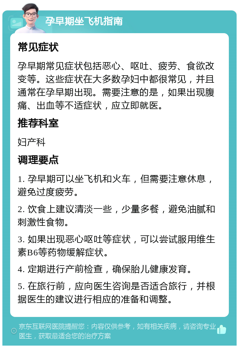 孕早期坐飞机指南 常见症状 孕早期常见症状包括恶心、呕吐、疲劳、食欲改变等。这些症状在大多数孕妇中都很常见，并且通常在孕早期出现。需要注意的是，如果出现腹痛、出血等不适症状，应立即就医。 推荐科室 妇产科 调理要点 1. 孕早期可以坐飞机和火车，但需要注意休息，避免过度疲劳。 2. 饮食上建议清淡一些，少量多餐，避免油腻和刺激性食物。 3. 如果出现恶心呕吐等症状，可以尝试服用维生素B6等药物缓解症状。 4. 定期进行产前检查，确保胎儿健康发育。 5. 在旅行前，应向医生咨询是否适合旅行，并根据医生的建议进行相应的准备和调整。