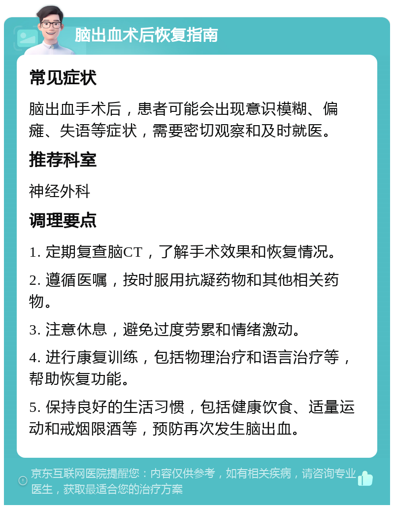 脑出血术后恢复指南 常见症状 脑出血手术后，患者可能会出现意识模糊、偏瘫、失语等症状，需要密切观察和及时就医。 推荐科室 神经外科 调理要点 1. 定期复查脑CT，了解手术效果和恢复情况。 2. 遵循医嘱，按时服用抗凝药物和其他相关药物。 3. 注意休息，避免过度劳累和情绪激动。 4. 进行康复训练，包括物理治疗和语言治疗等，帮助恢复功能。 5. 保持良好的生活习惯，包括健康饮食、适量运动和戒烟限酒等，预防再次发生脑出血。