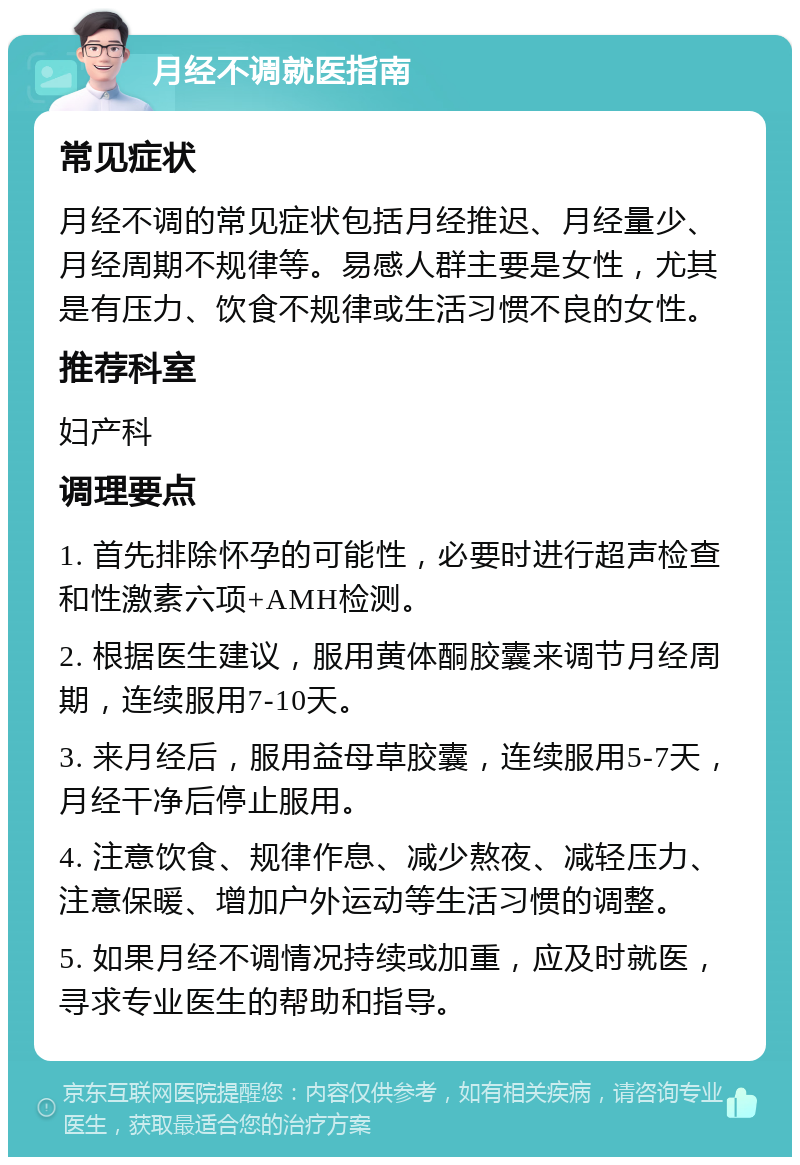 月经不调就医指南 常见症状 月经不调的常见症状包括月经推迟、月经量少、月经周期不规律等。易感人群主要是女性，尤其是有压力、饮食不规律或生活习惯不良的女性。 推荐科室 妇产科 调理要点 1. 首先排除怀孕的可能性，必要时进行超声检查和性激素六项+AMH检测。 2. 根据医生建议，服用黄体酮胶囊来调节月经周期，连续服用7-10天。 3. 来月经后，服用益母草胶囊，连续服用5-7天，月经干净后停止服用。 4. 注意饮食、规律作息、减少熬夜、减轻压力、注意保暖、增加户外运动等生活习惯的调整。 5. 如果月经不调情况持续或加重，应及时就医，寻求专业医生的帮助和指导。