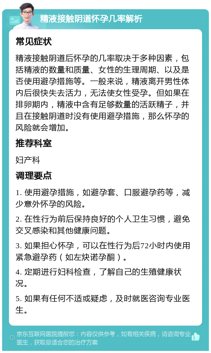 精液接触阴道怀孕几率解析 常见症状 精液接触阴道后怀孕的几率取决于多种因素，包括精液的数量和质量、女性的生理周期、以及是否使用避孕措施等。一般来说，精液离开男性体内后很快失去活力，无法使女性受孕。但如果在排卵期内，精液中含有足够数量的活跃精子，并且在接触阴道时没有使用避孕措施，那么怀孕的风险就会增加。 推荐科室 妇产科 调理要点 1. 使用避孕措施，如避孕套、口服避孕药等，减少意外怀孕的风险。 2. 在性行为前后保持良好的个人卫生习惯，避免交叉感染和其他健康问题。 3. 如果担心怀孕，可以在性行为后72小时内使用紧急避孕药（如左炔诺孕酮）。 4. 定期进行妇科检查，了解自己的生殖健康状况。 5. 如果有任何不适或疑虑，及时就医咨询专业医生。