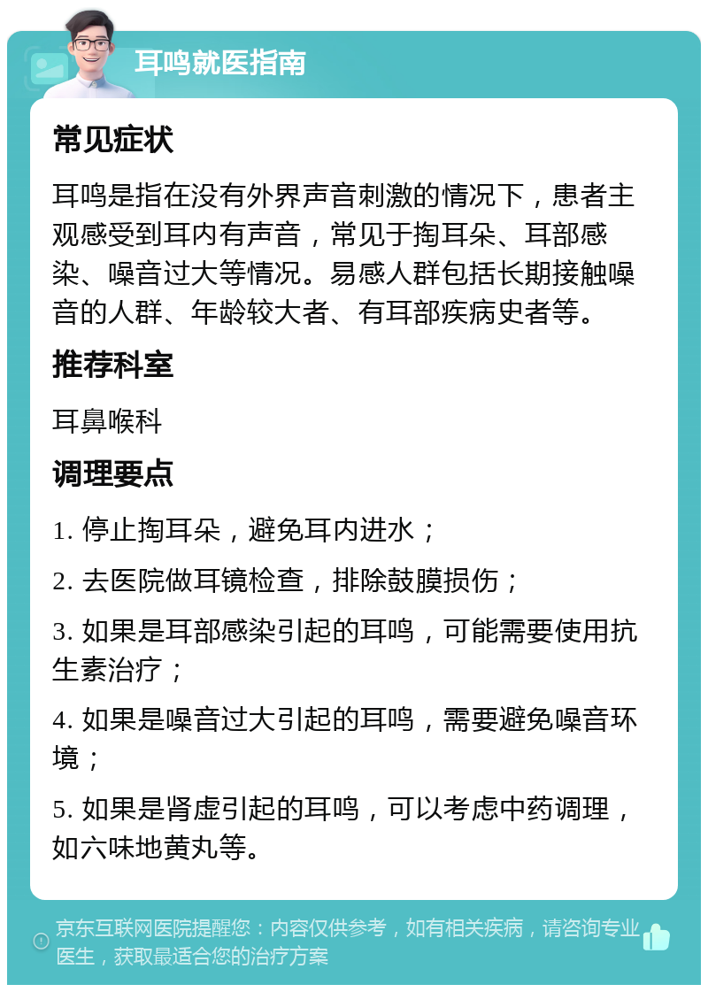 耳鸣就医指南 常见症状 耳鸣是指在没有外界声音刺激的情况下，患者主观感受到耳内有声音，常见于掏耳朵、耳部感染、噪音过大等情况。易感人群包括长期接触噪音的人群、年龄较大者、有耳部疾病史者等。 推荐科室 耳鼻喉科 调理要点 1. 停止掏耳朵，避免耳内进水； 2. 去医院做耳镜检查，排除鼓膜损伤； 3. 如果是耳部感染引起的耳鸣，可能需要使用抗生素治疗； 4. 如果是噪音过大引起的耳鸣，需要避免噪音环境； 5. 如果是肾虚引起的耳鸣，可以考虑中药调理，如六味地黄丸等。