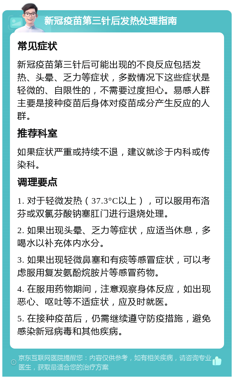 新冠疫苗第三针后发热处理指南 常见症状 新冠疫苗第三针后可能出现的不良反应包括发热、头晕、乏力等症状，多数情况下这些症状是轻微的、自限性的，不需要过度担心。易感人群主要是接种疫苗后身体对疫苗成分产生反应的人群。 推荐科室 如果症状严重或持续不退，建议就诊于内科或传染科。 调理要点 1. 对于轻微发热（37.3°C以上），可以服用布洛芬或双氯芬酸钠塞肛门进行退烧处理。 2. 如果出现头晕、乏力等症状，应适当休息，多喝水以补充体内水分。 3. 如果出现轻微鼻塞和有痰等感冒症状，可以考虑服用复发氨酚烷胺片等感冒药物。 4. 在服用药物期间，注意观察身体反应，如出现恶心、呕吐等不适症状，应及时就医。 5. 在接种疫苗后，仍需继续遵守防疫措施，避免感染新冠病毒和其他疾病。