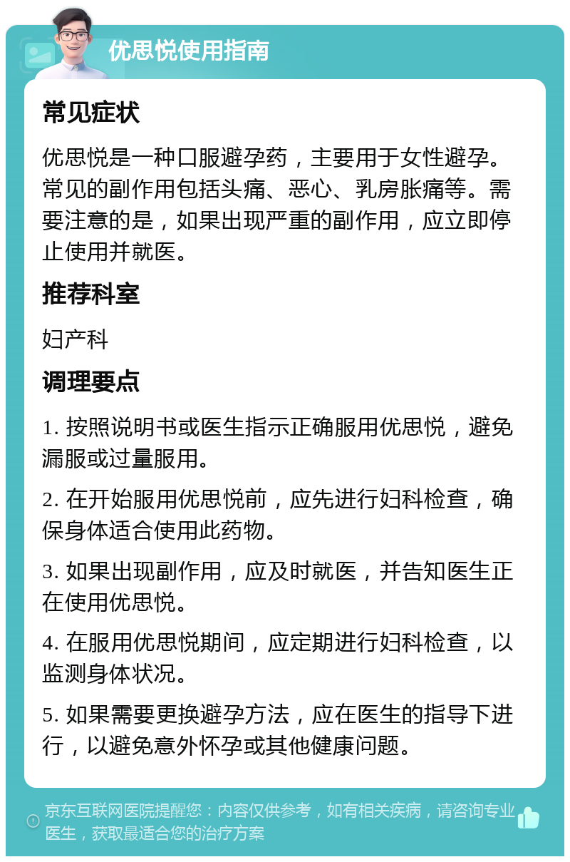 优思悦使用指南 常见症状 优思悦是一种口服避孕药，主要用于女性避孕。常见的副作用包括头痛、恶心、乳房胀痛等。需要注意的是，如果出现严重的副作用，应立即停止使用并就医。 推荐科室 妇产科 调理要点 1. 按照说明书或医生指示正确服用优思悦，避免漏服或过量服用。 2. 在开始服用优思悦前，应先进行妇科检查，确保身体适合使用此药物。 3. 如果出现副作用，应及时就医，并告知医生正在使用优思悦。 4. 在服用优思悦期间，应定期进行妇科检查，以监测身体状况。 5. 如果需要更换避孕方法，应在医生的指导下进行，以避免意外怀孕或其他健康问题。