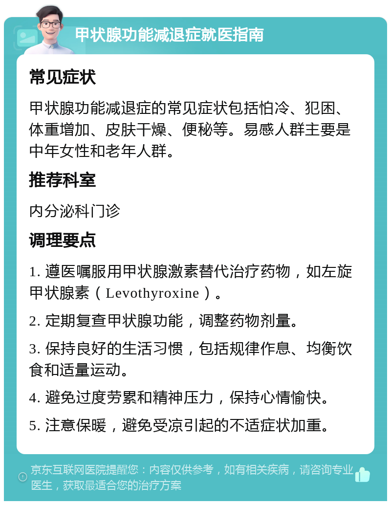 甲状腺功能减退症就医指南 常见症状 甲状腺功能减退症的常见症状包括怕冷、犯困、体重增加、皮肤干燥、便秘等。易感人群主要是中年女性和老年人群。 推荐科室 内分泌科门诊 调理要点 1. 遵医嘱服用甲状腺激素替代治疗药物，如左旋甲状腺素（Levothyroxine）。 2. 定期复查甲状腺功能，调整药物剂量。 3. 保持良好的生活习惯，包括规律作息、均衡饮食和适量运动。 4. 避免过度劳累和精神压力，保持心情愉快。 5. 注意保暖，避免受凉引起的不适症状加重。