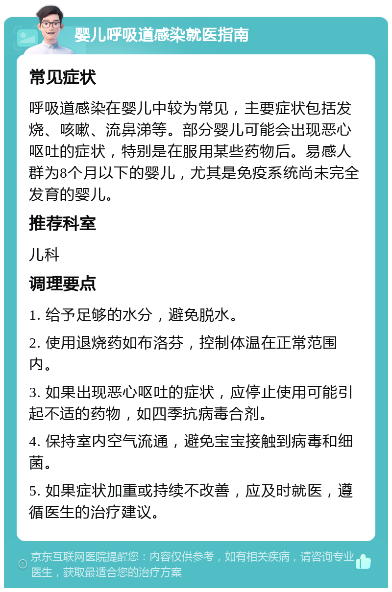 婴儿呼吸道感染就医指南 常见症状 呼吸道感染在婴儿中较为常见，主要症状包括发烧、咳嗽、流鼻涕等。部分婴儿可能会出现恶心呕吐的症状，特别是在服用某些药物后。易感人群为8个月以下的婴儿，尤其是免疫系统尚未完全发育的婴儿。 推荐科室 儿科 调理要点 1. 给予足够的水分，避免脱水。 2. 使用退烧药如布洛芬，控制体温在正常范围内。 3. 如果出现恶心呕吐的症状，应停止使用可能引起不适的药物，如四季抗病毒合剂。 4. 保持室内空气流通，避免宝宝接触到病毒和细菌。 5. 如果症状加重或持续不改善，应及时就医，遵循医生的治疗建议。