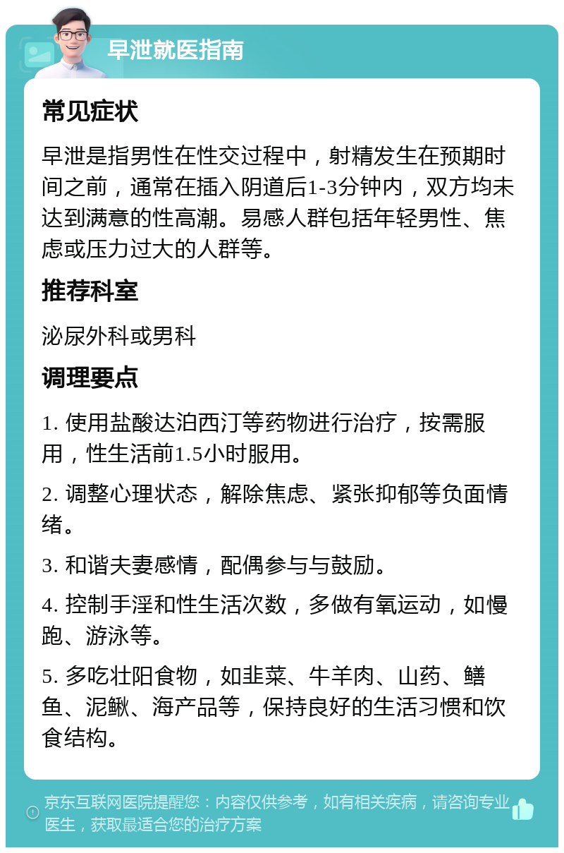 早泄就医指南 常见症状 早泄是指男性在性交过程中，射精发生在预期时间之前，通常在插入阴道后1-3分钟内，双方均未达到满意的性高潮。易感人群包括年轻男性、焦虑或压力过大的人群等。 推荐科室 泌尿外科或男科 调理要点 1. 使用盐酸达泊西汀等药物进行治疗，按需服用，性生活前1.5小时服用。 2. 调整心理状态，解除焦虑、紧张抑郁等负面情绪。 3. 和谐夫妻感情，配偶参与与鼓励。 4. 控制手淫和性生活次数，多做有氧运动，如慢跑、游泳等。 5. 多吃壮阳食物，如韭菜、牛羊肉、山药、鳝鱼、泥鳅、海产品等，保持良好的生活习惯和饮食结构。