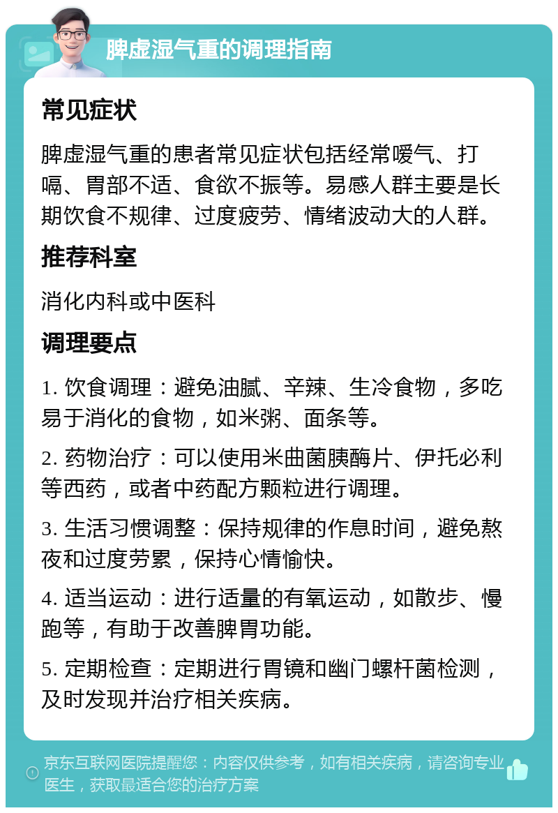 脾虚湿气重的调理指南 常见症状 脾虚湿气重的患者常见症状包括经常嗳气、打嗝、胃部不适、食欲不振等。易感人群主要是长期饮食不规律、过度疲劳、情绪波动大的人群。 推荐科室 消化内科或中医科 调理要点 1. 饮食调理：避免油腻、辛辣、生冷食物，多吃易于消化的食物，如米粥、面条等。 2. 药物治疗：可以使用米曲菌胰酶片、伊托必利等西药，或者中药配方颗粒进行调理。 3. 生活习惯调整：保持规律的作息时间，避免熬夜和过度劳累，保持心情愉快。 4. 适当运动：进行适量的有氧运动，如散步、慢跑等，有助于改善脾胃功能。 5. 定期检查：定期进行胃镜和幽门螺杆菌检测，及时发现并治疗相关疾病。